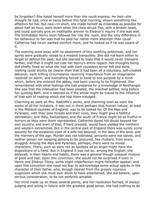 be forgotten? She hated herself more than she could express. He had—she
thought he had, once or twice before this fatal morning, shown something like
affection for her. But now—in short, she made herself as miserable as possible for
about half an hour, went down when the clock struck five, with a broken heart,
and could scarcely give an intelligible answer to Eleanor's inquiry if she was well.
The formidable Henry soon followed her into the room, and the only difference in
his behaviour to her was that he paid her rather more attention than usual.
Catherine had never wanted comfort more, and he looked as if he was aware of
it.
The evening wore away with no abatement of this soothing politeness; and her
spirits were gradually raised to a modest tranquillity. She did not learn either to
forget or defend the past; but she learned to hope that it would never transpire
farther, and that it might not cost her Henry's entire regard. Her thoughts being
still chiefly fixed on what she had with such causeless terror felt and done,
nothing could shortly be clearer than that it had been all a voluntary, self-created
delusion, each trifling circumstance receiving importance from an imagination
resolved on alarm, and everything forced to bend to one purpose by a mind
which, before she entered the abbey, had been craving to be frightened. She
remembered with what feelings she had prepared for a knowledge of Northanger.
She saw that the infatuation had been created, the mischief settled, long before
her quitting Bath, and it seemed as if the whole might be traced to the influence
of that sort of reading which she had there indulged.
Charming as were all Mrs. Radcliffe's works, and charming even as were the
works of all her imitators, it was not in them perhaps that human nature, at least
in the Midland counties of England, was to be looked for. Of the Alps and
Pyrenees, with their pine forests and their vices, they might give a faithful
delineation; and Italy, Switzerland, and the south of France might be as fruitful in
horrors as they were there represented. Catherine dared not doubt beyond her
own country, and even of that, if hard pressed, would have yielded the northern
and western extremities. But in the central part of England there was surely some
security for the existence even of a wife not beloved, in the laws of the land, and
the manners of the age. Murder was not tolerated, servants were not slaves, and
neither poison nor sleeping potions to be procured, like rhubarb, from every
druggist. Among the Alps and Pyrenees, perhaps, there were no mixed
characters. There, such as were not as spotless as an angel might have the
dispositions of a fiend. But in England it was not so; among the English, she
believed, in their hearts and habits, there was a general though unequal mixture
of good and bad. Upon this conviction, she would not be surprised if even in
Henry and Eleanor Tilney, some slight imperfection might hereafter appear; and
upon this conviction she need not fear to acknowledge some actual specks in the
character of their father, who, though cleared from the grossly injurious
suspicions which she must ever blush to have entertained, she did believe, upon
serious consideration, to be not perfectly amiable.
Her mind made up on these several points, and her resolution formed, of always
judging and acting in future with the greatest good sense, she had nothing to do
 