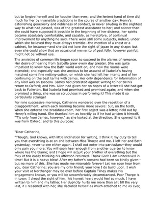 but to forgive herself and be happier than ever; and the lenient hand of time did
much for her by insensible gradations in the course of another day. Henry's
astonishing generosity and nobleness of conduct, in never alluding in the slightest
way to what had passed, was of the greatest assistance to her; and sooner than
she could have supposed it possible in the beginning of her distress, her spirits
became absolutely comfortable, and capable, as heretofore, of continual
improvement by anything he said. There were still some subjects, indeed, under
which she believed they must always tremble—the mention of a chest or a
cabinet, for instance—and she did not love the sight of japan in any shape: but
even she could allow that an occasional memento of past folly, however painful,
might not be without use.
The anxieties of common life began soon to succeed to the alarms of romance.
Her desire of hearing from Isabella grew every day greater. She was quite
impatient to know how the Bath world went on, and how the rooms were
attended; and especially was she anxious to be assured of Isabella's having
matched some fine netting-cotton, on which she had left her intent; and of her
continuing on the best terms with James. Her only dependence for information of
any kind was on Isabella. James had protested against writing to her till his
return to Oxford; and Mrs. Allen had given her no hopes of a letter till she had got
back to Fullerton. But Isabella had promised and promised again; and when she
promised a thing, she was so scrupulous in performing it! This made it so
particularly strange!
For nine successive mornings, Catherine wondered over the repetition of a
disappointment, which each morning became more severe: but, on the tenth,
when she entered the breakfast-room, her first object was a letter, held out by
Henry's willing hand. She thanked him as heartily as if he had written it himself.
"'Tis only from James, however," as she looked at the direction. She opened it; it
was from Oxford; and to this purpose:


"Dear Catherine,
"Though, God knows, with little inclination for writing, I think it my duty to tell
you that everything is at an end between Miss Thorpe and me. I left her and Bath
yesterday, never to see either again. I shall not enter into particulars—they would
only pain you more. You will soon hear enough from another quarter to know
where lies the blame; and I hope will acquit your brother of everything but the
folly of too easily thinking his affection returned. Thank God! I am undeceived in
time! But it is a heavy blow! After my father's consent had been so kindly given—
but no more of this. She has made me miserable forever! Let me soon hear from
you, dear Catherine; you are my only friend; your love I do build upon. I wish
your visit at Northanger may be over before Captain Tilney makes his
engagement known, or you will be uncomfortably circumstanced. Poor Thorpe is
in town: I dread the sight of him; his honest heart would feel so much. I have
written to him and my father. Her duplicity hurts me more than all; till the very
last, if I reasoned with her, she declared herself as much attached to me as ever,
 