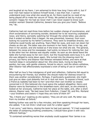 and laughed at my fears. I am ashamed to think how long I bore with it; but if
ever man had reason to believe himself loved, I was that man. I cannot
understand even now what she would be at, for there could be no need of my
being played off to make her secure of Tilney. We parted at last by mutual
consent—happy for me had we never met! I can never expect to know such
another woman! Dearest Catherine, beware how you give your heart. "Believe
me," &c.


Catherine had not read three lines before her sudden change of countenance, and
short exclamations of sorrowing wonder, declared her to be receiving unpleasant
news; and Henry, earnestly watching her through the whole letter, saw plainly
that it ended no better than it began. He was prevented, however, from even
looking his surprise by his father's entrance. They went to breakfast directly; but
Catherine could hardly eat anything. Tears filled her eyes, and even ran down her
cheeks as she sat. The letter was one moment in her hand, then in her lap, and
then in her pocket; and she looked as if she knew not what she did. The general,
between his cocoa and his newspaper, had luckily no leisure for noticing her; but
to the other two her distress was equally visible. As soon as she dared leave the
table she hurried away to her own room; but the housemaids were busy in it, and
she was obliged to come down again. She turned into the drawing-room for
privacy, but Henry and Eleanor had likewise retreated thither, and were at that
moment deep in consultation about her. She drew back, trying to beg their
pardon, but was, with gentle violence, forced to return; and the others withdrew,
after Eleanor had affectionately expressed a wish of being of use or comfort to
her.
After half an hour's free indulgence of grief and reflection, Catherine felt equal to
encountering her friends; but whether she should make her distress known to
them was another consideration. Perhaps, if particularly questioned, she might
just give an idea—just distantly hint at it—but not more. To expose a friend, such
a friend as Isabella had been to her—and then their own brother so closely
concerned in it! She believed she must waive the subject altogether. Henry and
Eleanor were by themselves in the breakfast-room; and each, as she entered it,
looked at her anxiously. Catherine took her place at the table, and, after a short
silence, Eleanor said, "No bad news from Fullerton, I hope? Mr. and Mrs. Morland
—your brothers and sisters—I hope they are none of them ill?"
"No, I thank you" (sighing as she spoke); "they are all very well. My letter was
from my brother at Oxford."
Nothing further was said for a few minutes; and then speaking through her tears,
she added, "I do not think I shall ever wish for a letter again!"
"I am sorry," said Henry, closing the book he had just opened; "if I had suspected
the letter of containing anything unwelcome, I should have given it with very
different feelings."
"It contained something worse than anybody could suppose! Poor James is so
 
