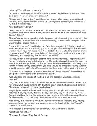 unhappy! You will soon know why."
"To have so kind-hearted, so affectionate a sister," replied Henry warmly, "must
be a comfort to him under any distress."
"I have one favour to beg," said Catherine, shortly afterwards, in an agitated
manner, "that, if your brother should be coming here, you will give me notice of
it, that I may go away."
"Our brother! Frederick!"
"Yes; I am sure I should be very sorry to leave you so soon, but something has
happened that would make it very dreadful for me to be in the same house with
Captain Tilney."
Eleanor's work was suspended while she gazed with increasing astonishment; but
Henry began to suspect the truth, and something, in which Miss Thorpe's name
was included, passed his lips.
"How quick you are!" cried Catherine: "you have guessed it, I declare! And yet,
when we talked about it in Bath, you little thought of its ending so. Isabella—no
wonder now I have not heard from her—Isabella has deserted my brother, and is
to marry yours! Could you have believed there had been such inconstancy and
fickleness, and everything that is bad in the world?"
"I hope, so far as concerns my brother, you are misinformed. I hope he has not
had any material share in bringing on Mr. Morland's disappointment. His marrying
Miss Thorpe is not probable. I think you must be deceived so far. I am very sorry
for Mr. Morland—sorry that anyone you love should be unhappy; but my surprise
would be greater at Frederick's marrying her than at any other part of the story."
"It is very true, however; you shall read James's letter yourself. Stay—There is
one part—" recollecting with a blush the last line.
"Will you take the trouble of reading to us the passages which concern my
brother?"
"No, read it yourself," cried Catherine, whose second thoughts were clearer. "I do
not know what I was thinking of" (blushing again that she had blushed before);
"James only means to give me good advice."
He gladly received the letter, and, having read it through, with close attention,
returned it saying, "Well, if it is to be so, I can only say that I am sorry for it.
Frederick will not be the first man who has chosen a wife with less sense than his
family expected. I do not envy his situation, either as a lover or a son."
Miss Tilney, at Catherine's invitation, now read the letter likewise, and, having
expressed also her concern and surprise, began to inquire into Miss Thorpe's
connections and fortune.
"Her mother is a very good sort of woman," was Catherine's answer.
"What was her father?"
"A lawyer, I believe. They live at Putney."
 