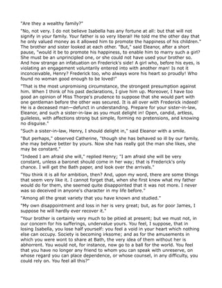 "Are they a wealthy family?"
"No, not very. I do not believe Isabella has any fortune at all: but that will not
signify in your family. Your father is so very liberal! He told me the other day that
he only valued money as it allowed him to promote the happiness of his children."
The brother and sister looked at each other. "But," said Eleanor, after a short
pause, "would it be to promote his happiness, to enable him to marry such a girl?
She must be an unprincipled one, or she could not have used your brother so.
And how strange an infatuation on Frederick's side! A girl who, before his eyes, is
violating an engagement voluntarily entered into with another man! Is not it
inconceivable, Henry? Frederick too, who always wore his heart so proudly! Who
found no woman good enough to be loved!"
"That is the most unpromising circumstance, the strongest presumption against
him. When I think of his past declarations, I give him up. Moreover, I have too
good an opinion of Miss Thorpe's prudence to suppose that she would part with
one gentleman before the other was secured. It is all over with Frederick indeed!
He is a deceased man—defunct in understanding. Prepare for your sister-in-law,
Eleanor, and such a sister-in-law as you must delight in! Open, candid, artless,
guileless, with affections strong but simple, forming no pretensions, and knowing
no disguise."
"Such a sister-in-law, Henry, I should delight in," said Eleanor with a smile.
"But perhaps," observed Catherine, "though she has behaved so ill by our family,
she may behave better by yours. Now she has really got the man she likes, she
may be constant."
"Indeed I am afraid she will," replied Henry; "I am afraid she will be very
constant, unless a baronet should come in her way; that is Frederick's only
chance. I will get the Bath paper, and look over the arrivals."
"You think it is all for ambition, then? And, upon my word, there are some things
that seem very like it. I cannot forget that, when she first knew what my father
would do for them, she seemed quite disappointed that it was not more. I never
was so deceived in anyone's character in my life before."
"Among all the great variety that you have known and studied."
"My own disappointment and loss in her is very great; but, as for poor James, I
suppose he will hardly ever recover it."
"Your brother is certainly very much to be pitied at present; but we must not, in
our concern for his sufferings, undervalue yours. You feel, I suppose, that in
losing Isabella, you lose half yourself: you feel a void in your heart which nothing
else can occupy. Society is becoming irksome; and as for the amusements in
which you were wont to share at Bath, the very idea of them without her is
abhorrent. You would not, for instance, now go to a ball for the world. You feel
that you have no longer any friend to whom you can speak with unreserve, on
whose regard you can place dependence, or whose counsel, in any difficulty, you
could rely on. You feel all this?"
 