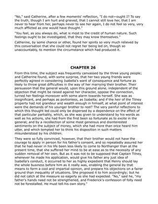 "No," said Catherine, after a few moments' reflection, "I do not—ought I? To say
the truth, though I am hurt and grieved, that I cannot still love her, that I am
never to hear from her, perhaps never to see her again, I do not feel so very, very
much afflicted as one would have thought."
"You feel, as you always do, what is most to the credit of human nature. Such
feelings ought to be investigated, that they may know themselves."
Catherine, by some chance or other, found her spirits so very much relieved by
this conversation that she could not regret her being led on, though so
unaccountably, to mention the circumstance which had produced it.




                                    CHAPTER 26
From this time, the subject was frequently canvassed by the three young people;
and Catherine found, with some surprise, that her two young friends were
perfectly agreed in considering Isabella's want of consequence and fortune as
likely to throw great difficulties in the way of her marrying their brother. Their
persuasion that the general would, upon this ground alone, independent of the
objection that might be raised against her character, oppose the connection,
turned her feelings moreover with some alarm towards herself. She was as
insignificant, and perhaps as portionless, as Isabella; and if the heir of the Tilney
property had not grandeur and wealth enough in himself, at what point of interest
were the demands of his younger brother to rest? The very painful reflections to
which this thought led could only be dispersed by a dependence on the effect of
that particular partiality, which, as she was given to understand by his words as
well as his actions, she had from the first been so fortunate as to excite in the
general; and by a recollection of some most generous and disinterested
sentiments on the subject of money, which she had more than once heard him
utter, and which tempted her to think his disposition in such matters
misunderstood by his children.
They were so fully convinced, however, that their brother would not have the
courage to apply in person for his father's consent, and so repeatedly assured her
that he had never in his life been less likely to come to Northanger than at the
present time, that she suffered her mind to be at ease as to the necessity of any
sudden removal of her own. But as it was not to be supposed that Captain Tilney,
whenever he made his application, would give his father any just idea of
Isabella's conduct, it occurred to her as highly expedient that Henry should lay
the whole business before him as it really was, enabling the general by that
means to form a cool and impartial opinion, and prepare his objections on a fairer
ground than inequality of situations. She proposed it to him accordingly; but he
did not catch at the measure so eagerly as she had expected. "No," said he, "my
father's hands need not be strengthened, and Frederick's confession of folly need
not be forestalled. He must tell his own story."
 