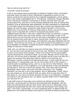 "But he will tell only half of it."
"A quarter would be enough."
A day or two passed away and brought no tidings of Captain Tilney. His brother
and sister knew not what to think. Sometimes it appeared to them as if his
silence would be the natural result of the suspected engagement, and at others
that it was wholly incompatible with it. The general, meanwhile, though offended
every morning by Frederick's remissness in writing, was free from any real
anxiety about him, and had no more pressing solicitude than that of making Miss
Morland's time at Northanger pass pleasantly. He often expressed his uneasiness
on this head, feared the sameness of every day's society and employments would
disgust her with the place, wished the Lady Frasers had been in the country,
talked every now and then of having a large party to dinner, and once or twice
began even to calculate the number of young dancing people in the
neighbourhood. But then it was such a dead time of year, no wild-fowl, no game,
and the Lady Frasers were not in the country. And it all ended, at last, in his
telling Henry one morning that when he next went to Woodston, they would take
him by surprise there some day or other, and eat their mutton with him. Henry
was greatly honoured and very happy, and Catherine was quite delighted with the
scheme. "And when do you think, sir, I may look forward to this pleasure? I must
be at Woodston on Monday to attend the parish meeting, and shall probably be
obliged to stay two or three days."
"Well, well, we will take our chance some one of those days. There is no need to
fix. You are not to put yourself at all out of your way. Whatever you may happen
to have in the house will be enough. I think I can answer for the young ladies
making allowance for a bachelor's table. Let me see; Monday will be a busy day
with you, we will not come on Monday; and Tuesday will be a busy one with me. I
expect my surveyor from Brockham with his report in the morning; and
afterwards I cannot in decency fail attending the club. I really could not face my
acquaintance if I stayed away now; for, as I am known to be in the country, it
would be taken exceedingly amiss; and it is a rule with me, Miss Morland, never
to give offence to any of my neighbours, if a small sacrifice of time and attention
can prevent it. They are a set of very worthy men. They have half a buck from
Northanger twice a year; and I dine with them whenever I can. Tuesday,
therefore, we may say is out of the question. But on Wednesday, I think, Henry,
you may expect us; and we shall be with you early, that we may have time to
look about us. Two hours and three quarters will carry us to Woodston, I suppose;
we shall be in the carriage by ten; so, about a quarter before one on Wednesday,
you may look for us."
A ball itself could not have been more welcome to Catherine than this little
excursion, so strong was her desire to be acquainted with Woodston; and her
heart was still bounding with joy when Henry, about an hour afterwards, came
booted and greatcoated into the room where she and Eleanor were sitting, and
said, "I am come, young ladies, in a very moralizing strain, to observe that our
pleasures in this world are always to be paid for, and that we often purchase them
 