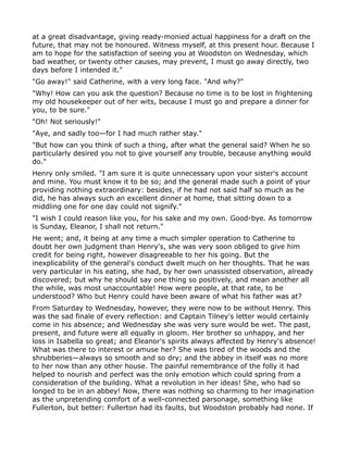 at a great disadvantage, giving ready-monied actual happiness for a draft on the
future, that may not be honoured. Witness myself, at this present hour. Because I
am to hope for the satisfaction of seeing you at Woodston on Wednesday, which
bad weather, or twenty other causes, may prevent, I must go away directly, two
days before I intended it."
"Go away!" said Catherine, with a very long face. "And why?"
"Why! How can you ask the question? Because no time is to be lost in frightening
my old housekeeper out of her wits, because I must go and prepare a dinner for
you, to be sure."
"Oh! Not seriously!"
"Aye, and sadly too—for I had much rather stay."
"But how can you think of such a thing, after what the general said? When he so
particularly desired you not to give yourself any trouble, because anything would
do."
Henry only smiled. "I am sure it is quite unnecessary upon your sister's account
and mine. You must know it to be so; and the general made such a point of your
providing nothing extraordinary: besides, if he had not said half so much as he
did, he has always such an excellent dinner at home, that sitting down to a
middling one for one day could not signify."
"I wish I could reason like you, for his sake and my own. Good-bye. As tomorrow
is Sunday, Eleanor, I shall not return."
He went; and, it being at any time a much simpler operation to Catherine to
doubt her own judgment than Henry's, she was very soon obliged to give him
credit for being right, however disagreeable to her his going. But the
inexplicability of the general's conduct dwelt much on her thoughts. That he was
very particular in his eating, she had, by her own unassisted observation, already
discovered; but why he should say one thing so positively, and mean another all
the while, was most unaccountable! How were people, at that rate, to be
understood? Who but Henry could have been aware of what his father was at?
From Saturday to Wednesday, however, they were now to be without Henry. This
was the sad finale of every reflection: and Captain Tilney's letter would certainly
come in his absence; and Wednesday she was very sure would be wet. The past,
present, and future were all equally in gloom. Her brother so unhappy, and her
loss in Isabella so great; and Eleanor's spirits always affected by Henry's absence!
What was there to interest or amuse her? She was tired of the woods and the
shrubberies—always so smooth and so dry; and the abbey in itself was no more
to her now than any other house. The painful remembrance of the folly it had
helped to nourish and perfect was the only emotion which could spring from a
consideration of the building. What a revolution in her ideas! She, who had so
longed to be in an abbey! Now, there was nothing so charming to her imagination
as the unpretending comfort of a well-connected parsonage, something like
Fullerton, but better: Fullerton had its faults, but Woodston probably had none. If
 