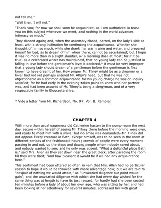 not tell me."
"Well then, I will not."
"Thank you; for now we shall soon be acquainted, as I am authorized to tease
you on this subject whenever we meet, and nothing in the world advances
intimacy so much."
They danced again; and, when the assembly closed, parted, on the lady's side at
least, with a strong inclination for continuing the acquaintance. Whether she
thought of him so much, while she drank her warm wine and water, and prepared
herself for bed, as to dream of him when there, cannot be ascertained; but I hope
it was no more than in a slight slumber, or a morning doze at most; for if it be
true, as a celebrated writer has maintained, that no young lady can be justified in
falling in love before the gentleman's love is declared,* it must be very improper
that a young lady should dream of a gentleman before the gentleman is first
known to have dreamt of her. How proper Mr. Tilney might be as a dreamer or a
lover had not yet perhaps entered Mr. Allen's head, but that he was not
objectionable as a common acquaintance for his young charge he was on inquiry
satisfied; for he had early in the evening taken pains to know who her partner
was, and had been assured of Mr. Tilney's being a clergyman, and of a very
respectable family in Gloucestershire.


* Vide a letter from Mr. Richardson, No. 97, Vol. II, Rambler.




                                     CHAPTER 4
With more than usual eagerness did Catherine hasten to the pump-room the next
day, secure within herself of seeing Mr. Tilney there before the morning were over,
and ready to meet him with a smile; but no smile was demanded—Mr. Tilney did
not appear. Every creature in Bath, except himself, was to be seen in the room at
different periods of the fashionable hours; crowds of people were every moment
passing in and out, up the steps and down; people whom nobody cared about,
and nobody wanted to see; and he only was absent. "What a delightful place Bath
is," said Mrs. Allen as they sat down near the great clock, after parading the room
till they were tired; "and how pleasant it would be if we had any acquaintance
here."
This sentiment had been uttered so often in vain that Mrs. Allen had no particular
reason to hope it would be followed with more advantage now; but we are told to
"despair of nothing we would attain," as "unwearied diligence our point would
gain"; and the unwearied diligence with which she had every day wished for the
same thing was at length to have its just reward, for hardly had she been seated
ten minutes before a lady of about her own age, who was sitting by her, and had
been looking at her attentively for several minutes, addressed her with great
 
