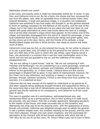 Wednesday should ever come!
It did come, and exactly when it might be reasonably looked for. It came—it was
fine—and Catherine trod on air. By ten o'clock, the chaise and four conveyed the
two from the abbey; and, after an agreeable drive of almost twenty miles, they
entered Woodston, a large and populous village, in a situation not unpleasant.
Catherine was ashamed to say how pretty she thought it, as the general seemed
to think an apology necessary for the flatness of the country, and the size of the
village; but in her heart she preferred it to any place she had ever been at, and
looked with great admiration at every neat house above the rank of a cottage,
and at all the little chandler's shops which they passed. At the further end of the
village, and tolerably disengaged from the rest of it, stood the parsonage, a new-
built substantial stone house, with its semicircular sweep and green gates; and,
as they drove up to the door, Henry, with the friends of his solitude, a large
Newfoundland puppy and two or three terriers, was ready to receive and make
much of them.
Catherine's mind was too full, as she entered the house, for her either to observe
or to say a great deal; and, till called on by the general for her opinion of it, she
had very little idea of the room in which she was sitting. Upon looking round it
then, she perceived in a moment that it was the most comfortable room in the
world; but she was too guarded to say so, and the coldness of her praise
disappointed him.
"We are not calling it a good house," said he. "We are not comparing it with
Fullerton and Northanger—we are considering it as a mere parsonage, small and
confined, we allow, but decent, perhaps, and habitable; and altogether not
inferior to the generality; or, in other words, I believe there are few country
parsonages in England half so good. It may admit of improvement, however. Far
be it from me to say otherwise; and anything in reason—a bow thrown out,
perhaps—though, between ourselves, if there is one thing more than another my
aversion, it is a patched-on bow."
Catherine did not hear enough of this speech to understand or be pained by it;
and other subjects being studiously brought forward and supported by Henry, at
the same time that a tray full of refreshments was introduced by his servant, the
general was shortly restored to his complacency, and Catherine to all her usual
ease of spirits.
The room in question was of a commodious, well-proportioned size, and
handsomely fitted up as a dining-parlour; and on their quitting it to walk round
the grounds, she was shown, first into a smaller apartment, belonging peculiarly
to the master of the house, and made unusually tidy on the occasion; and
afterwards into what was to be the drawing-room, with the appearance of which,
though unfurnished, Catherine was delighted enough even to satisfy the general.
It was a prettily shaped room, the windows reaching to the ground, and the view
from them pleasant, though only over green meadows; and she expressed her
admiration at the moment with all the honest simplicity with which she felt it.
"Oh! Why do not you fit up this room, Mr. Tilney? What a pity not to have it fitted
 