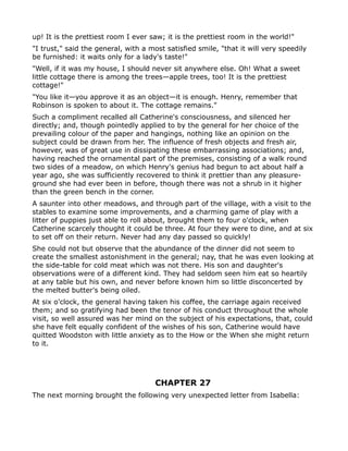 up! It is the prettiest room I ever saw; it is the prettiest room in the world!"
"I trust," said the general, with a most satisfied smile, "that it will very speedily
be furnished: it waits only for a lady's taste!"
"Well, if it was my house, I should never sit anywhere else. Oh! What a sweet
little cottage there is among the trees—apple trees, too! It is the prettiest
cottage!"
"You like it—you approve it as an object—it is enough. Henry, remember that
Robinson is spoken to about it. The cottage remains."
Such a compliment recalled all Catherine's consciousness, and silenced her
directly; and, though pointedly applied to by the general for her choice of the
prevailing colour of the paper and hangings, nothing like an opinion on the
subject could be drawn from her. The influence of fresh objects and fresh air,
however, was of great use in dissipating these embarrassing associations; and,
having reached the ornamental part of the premises, consisting of a walk round
two sides of a meadow, on which Henry's genius had begun to act about half a
year ago, she was sufficiently recovered to think it prettier than any pleasure-
ground she had ever been in before, though there was not a shrub in it higher
than the green bench in the corner.
A saunter into other meadows, and through part of the village, with a visit to the
stables to examine some improvements, and a charming game of play with a
litter of puppies just able to roll about, brought them to four o'clock, when
Catherine scarcely thought it could be three. At four they were to dine, and at six
to set off on their return. Never had any day passed so quickly!
She could not but observe that the abundance of the dinner did not seem to
create the smallest astonishment in the general; nay, that he was even looking at
the side-table for cold meat which was not there. His son and daughter's
observations were of a different kind. They had seldom seen him eat so heartily
at any table but his own, and never before known him so little disconcerted by
the melted butter's being oiled.
At six o'clock, the general having taken his coffee, the carriage again received
them; and so gratifying had been the tenor of his conduct throughout the whole
visit, so well assured was her mind on the subject of his expectations, that, could
she have felt equally confident of the wishes of his son, Catherine would have
quitted Woodston with little anxiety as to the How or the When she might return
to it.




                                      CHAPTER 27
The next morning brought the following very unexpected letter from Isabella:
 