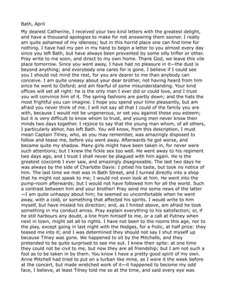 Bath, April
My dearest Catherine, I received your two kind letters with the greatest delight,
and have a thousand apologies to make for not answering them sooner. I really
am quite ashamed of my idleness; but in this horrid place one can find time for
nothing. I have had my pen in my hand to begin a letter to you almost every day
since you left Bath, but have always been prevented by some silly trifler or other.
Pray write to me soon, and direct to my own home. Thank God, we leave this vile
place tomorrow. Since you went away, I have had no pleasure in it—the dust is
beyond anything; and everybody one cares for is gone. I believe if I could see
you I should not mind the rest, for you are dearer to me than anybody can
conceive. I am quite uneasy about your dear brother, not having heard from him
since he went to Oxford; and am fearful of some misunderstanding. Your kind
offices will set all right: he is the only man I ever did or could love, and I trust
you will convince him of it. The spring fashions are partly down; and the hats the
most frightful you can imagine. I hope you spend your time pleasantly, but am
afraid you never think of me. I will not say all that I could of the family you are
with, because I would not be ungenerous, or set you against those you esteem;
but it is very difficult to know whom to trust, and young men never know their
minds two days together. I rejoice to say that the young man whom, of all others,
I particularly abhor, has left Bath. You will know, from this description, I must
mean Captain Tilney, who, as you may remember, was amazingly disposed to
follow and tease me, before you went away. Afterwards he got worse, and
became quite my shadow. Many girls might have been taken in, for never were
such attentions; but I knew the fickle sex too well. He went away to his regiment
two days ago, and I trust I shall never be plagued with him again. He is the
greatest coxcomb I ever saw, and amazingly disagreeable. The last two days he
was always by the side of Charlotte Davis: I pitied his taste, but took no notice of
him. The last time we met was in Bath Street, and I turned directly into a shop
that he might not speak to me; I would not even look at him. He went into the
pump-room afterwards; but I would not have followed him for all the world. Such
a contrast between him and your brother! Pray send me some news of the latter
—I am quite unhappy about him; he seemed so uncomfortable when he went
away, with a cold, or something that affected his spirits. I would write to him
myself, but have mislaid his direction; and, as I hinted above, am afraid he took
something in my conduct amiss. Pray explain everything to his satisfaction; or, if
he still harbours any doubt, a line from himself to me, or a call at Putney when
next in town, might set all to rights. I have not been to the rooms this age, nor to
the play, except going in last night with the Hodges, for a frolic, at half price: they
teased me into it; and I was determined they should not say I shut myself up
because Tilney was gone. We happened to sit by the Mitchells, and they
pretended to be quite surprised to see me out. I knew their spite: at one time
they could not be civil to me, but now they are all friendship; but I am not such a
fool as to be taken in by them. You know I have a pretty good spirit of my own.
Anne Mitchell had tried to put on a turban like mine, as I wore it the week before
at the concert, but made wretched work of it—it happened to become my odd
face, I believe, at least Tilney told me so at the time, and said every eye was
 