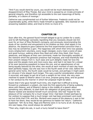 "And if you would stand by yours, you would not be much distressed by the
disappointment of Miss Thorpe. But your mind is warped by an innate principle of
general integrity, and therefore not accessible to the cool reasonings of family
partiality, or a desire of revenge."
Catherine was complimented out of further bitterness. Frederick could not be
unpardonably guilty, while Henry made himself so agreeable. She resolved on not
answering Isabella's letter, and tried to think no more of it.




                                    CHAPTER 28
Soon after this, the general found himself obliged to go to London for a week;
and he left Northanger earnestly regretting that any necessity should rob him
even for an hour of Miss Morland's company, and anxiously recommending the
study of her comfort and amusement to his children as their chief object in his
absence. His departure gave Catherine the first experimental conviction that a
loss may be sometimes a gain. The happiness with which their time now passed,
every employment voluntary, every laugh indulged, every meal a scene of ease
and good humour, walking where they liked and when they liked, their hours,
pleasures, and fatigues at their own command, made her thoroughly sensible of
the restraint which the general's presence had imposed, and most thankfully feel
their present release from it. Such ease and such delights made her love the
place and the people more and more every day; and had it not been for a dread
of its soon becoming expedient to leave the one, and an apprehension of not
being equally beloved by the other, she would at each moment of each day have
been perfectly happy; but she was now in the fourth week of her visit; before the
general came home, the fourth week would be turned, and perhaps it might seem
an intrusion if she stayed much longer. This was a painful consideration whenever
it occurred; and eager to get rid of such a weight on her mind, she very soon
resolved to speak to Eleanor about it at once, propose going away, and be guided
in her conduct by the manner in which her proposal might be taken.
Aware that if she gave herself much time, she might feel it difficult to bring
forward so unpleasant a subject, she took the first opportunity of being suddenly
alone with Eleanor, and of Eleanor's being in the middle of a speech about
something very different, to start forth her obligation of going away very soon.
Eleanor looked and declared herself much concerned. She had "hoped for the
pleasure of her company for a much longer time—had been misled (perhaps by
her wishes) to suppose that a much longer visit had been promised—and could
not but think that if Mr. and Mrs. Morland were aware of the pleasure it was to her
to have her there, they would be too generous to hasten her return." Catherine
explained: "Oh! As to that, Papa and Mamma were in no hurry at all. As long as
she was happy, they would always be satisfied."
"Then why, might she ask, in such a hurry herself to leave them?"
 