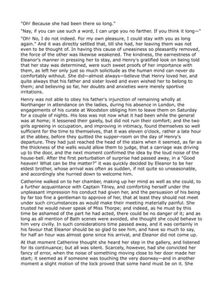 "Oh! Because she had been there so long."
"Nay, if you can use such a word, I can urge you no farther. If you think it long—"
"Oh! No, I do not indeed. For my own pleasure, I could stay with you as long
again." And it was directly settled that, till she had, her leaving them was not
even to be thought of. In having this cause of uneasiness so pleasantly removed,
the force of the other was likewise weakened. The kindness, the earnestness of
Eleanor's manner in pressing her to stay, and Henry's gratified look on being told
that her stay was determined, were such sweet proofs of her importance with
them, as left her only just so much solicitude as the human mind can never do
comfortably without. She did—almost always—believe that Henry loved her, and
quite always that his father and sister loved and even wished her to belong to
them; and believing so far, her doubts and anxieties were merely sportive
irritations.
Henry was not able to obey his father's injunction of remaining wholly at
Northanger in attendance on the ladies, during his absence in London, the
engagements of his curate at Woodston obliging him to leave them on Saturday
for a couple of nights. His loss was not now what it had been while the general
was at home; it lessened their gaiety, but did not ruin their comfort; and the two
girls agreeing in occupation, and improving in intimacy, found themselves so well
sufficient for the time to themselves, that it was eleven o'clock, rather a late hour
at the abbey, before they quitted the supper-room on the day of Henry's
departure. They had just reached the head of the stairs when it seemed, as far as
the thickness of the walls would allow them to judge, that a carriage was driving
up to the door, and the next moment confirmed the idea by the loud noise of the
house-bell. After the first perturbation of surprise had passed away, in a "Good
heaven! What can be the matter?" it was quickly decided by Eleanor to be her
eldest brother, whose arrival was often as sudden, if not quite so unseasonable,
and accordingly she hurried down to welcome him.
Catherine walked on to her chamber, making up her mind as well as she could, to
a further acquaintance with Captain Tilney, and comforting herself under the
unpleasant impression his conduct had given her, and the persuasion of his being
by far too fine a gentleman to approve of her, that at least they should not meet
under such circumstances as would make their meeting materially painful. She
trusted he would never speak of Miss Thorpe; and indeed, as he must by this
time be ashamed of the part he had acted, there could be no danger of it; and as
long as all mention of Bath scenes were avoided, she thought she could behave to
him very civilly. In such considerations time passed away, and it was certainly in
his favour that Eleanor should be so glad to see him, and have so much to say,
for half an hour was almost gone since his arrival, and Eleanor did not come up.
At that moment Catherine thought she heard her step in the gallery, and listened
for its continuance; but all was silent. Scarcely, however, had she convicted her
fancy of error, when the noise of something moving close to her door made her
start; it seemed as if someone was touching the very doorway—and in another
moment a slight motion of the lock proved that some hand must be on it. She
 