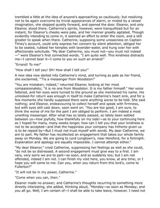trembled a little at the idea of anyone's approaching so cautiously; but resolving
not to be again overcome by trivial appearances of alarm, or misled by a raised
imagination, she stepped quietly forward, and opened the door. Eleanor, and only
Eleanor, stood there. Catherine's spirits, however, were tranquillized but for an
instant, for Eleanor's cheeks were pale, and her manner greatly agitated. Though
evidently intending to come in, it seemed an effort to enter the room, and a still
greater to speak when there. Catherine, supposing some uneasiness on Captain
Tilney's account, could only express her concern by silent attention, obliged her
to be seated, rubbed her temples with lavender-water, and hung over her with
affectionate solicitude. "My dear Catherine, you must not—you must not indeed
—" were Eleanor's first connected words. "I am quite well. This kindness distracts
me—I cannot bear it—I come to you on such an errand!"
"Errand! To me!"
"How shall I tell you! Oh! How shall I tell you!"
A new idea now darted into Catherine's mind, and turning as pale as her friend,
she exclaimed, "'Tis a messenger from Woodston!"
"You are mistaken, indeed," returned Eleanor, looking at her most
compassionately; "it is no one from Woodston. It is my father himself." Her voice
faltered, and her eyes were turned to the ground as she mentioned his name. His
unlooked-for return was enough in itself to make Catherine's heart sink, and for a
few moments she hardly supposed there were anything worse to be told. She said
nothing; and Eleanor, endeavouring to collect herself and speak with firmness,
but with eyes still cast down, soon went on. "You are too good, I am sure, to
think the worse of me for the part I am obliged to perform. I am indeed a most
unwilling messenger. After what has so lately passed, so lately been settled
between us—how joyfully, how thankfully on my side!—as to your continuing here
as I hoped for many, many weeks longer, how can I tell you that your kindness is
not to be accepted—and that the happiness your company has hitherto given us
is to be repaid by—But I must not trust myself with words. My dear Catherine, we
are to part. My father has recollected an engagement that takes our whole family
away on Monday. We are going to Lord Longtown's, near Hereford, for a fortnight.
Explanation and apology are equally impossible. I cannot attempt either."
"My dear Eleanor," cried Catherine, suppressing her feelings as well as she could,
"do not be so distressed. A second engagement must give way to a first. I am
very, very sorry we are to part—so soon, and so suddenly too; but I am not
offended, indeed I am not. I can finish my visit here, you know, at any time; or I
hope you will come to me. Can you, when you return from this lord's, come to
Fullerton?"
"It will not be in my power, Catherine."
"Come when you can, then."
Eleanor made no answer; and Catherine's thoughts recurring to something more
directly interesting, she added, thinking aloud, "Monday—so soon as Monday; and
you all go. Well, I am certain of—I shall be able to take leave, however. I need not
 