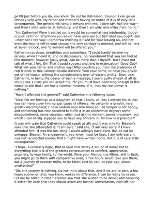 go till just before you do, you know. Do not be distressed, Eleanor, I can go on
Monday very well. My father and mother's having no notice of it is of very little
consequence. The general will send a servant with me, I dare say, half the way—
and then I shall soon be at Salisbury, and then I am only nine miles from home."
"Ah, Catherine! Were it settled so, it would be somewhat less intolerable, though
in such common attentions you would have received but half what you ought. But
—how can I tell you?—tomorrow morning is fixed for your leaving us, and not
even the hour is left to your choice; the very carriage is ordered, and will be here
at seven o'clock, and no servant will be offered you."
Catherine sat down, breathless and speechless. "I could hardly believe my
senses, when I heard it; and no displeasure, no resentment that you can feel at
this moment, however justly great, can be more than I myself—but I must not
talk of what I felt. Oh! That I could suggest anything in extenuation! Good God!
What will your father and mother say! After courting you from the protection of
real friends to this—almost double distance from your home, to have you driven
out of the house, without the considerations even of decent civility! Dear, dear
Catherine, in being the bearer of such a message, I seem guilty myself of all its
insult; yet, I trust you will acquit me, for you must have been long enough in this
house to see that I am but a nominal mistress of it, that my real power is
nothing."
"Have I offended the general?" said Catherine in a faltering voice.
"Alas! For my feelings as a daughter, all that I know, all that I answer for, is that
you can have given him no just cause of offence. He certainly is greatly, very
greatly discomposed; I have seldom seen him more so. His temper is not happy,
and something has now occurred to ruffle it in an uncommon degree; some
disappointment, some vexation, which just at this moment seems important, but
which I can hardly suppose you to have any concern in, for how is it possible?"
It was with pain that Catherine could speak at all; and it was only for Eleanor's
sake that she attempted it. "I am sure," said she, "I am very sorry if I have
offended him. It was the last thing I would willingly have done. But do not be
unhappy, Eleanor. An engagement, you know, must be kept. I am only sorry it
was not recollected sooner, that I might have written home. But it is of very little
consequence."
"I hope, I earnestly hope, that to your real safety it will be of none; but to
everything else it is of the greatest consequence: to comfort, appearance,
propriety, to your family, to the world. Were your friends, the Allens, still in Bath,
you might go to them with comparative ease; a few hours would take you there;
but a journey of seventy miles, to be taken post by you, at your age, alone,
unattended!"
"Oh, the journey is nothing. Do not think about that. And if we are to part, a few
hours sooner or later, you know, makes no difference. I can be ready by seven.
Let me be called in time." Eleanor saw that she wished to be alone; and believing
it better for each that they should avoid any further conversation, now left her
 
