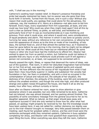 with, "I shall see you in the morning."
Catherine's swelling heart needed relief. In Eleanor's presence friendship and
pride had equally restrained her tears, but no sooner was she gone than they
burst forth in torrents. Turned from the house, and in such a way! Without any
reason that could justify, any apology that could atone for the abruptness, the
rudeness, nay, the insolence of it. Henry at a distance—not able even to bid him
farewell. Every hope, every expectation from him suspended, at least, and who
could say how long? Who could say when they might meet again? And all this by
such a man as General Tilney, so polite, so well bred, and heretofore so
particularly fond of her! It was as incomprehensible as it was mortifying and
grievous. From what it could arise, and where it would end, were considerations
of equal perplexity and alarm. The manner in which it was done so grossly uncivil,
hurrying her away without any reference to her own convenience, or allowing her
even the appearance of choice as to the time or mode of her travelling; of two
days, the earliest fixed on, and of that almost the earliest hour, as if resolved to
have her gone before he was stirring in the morning, that he might not be obliged
even to see her. What could all this mean but an intentional affront? By some
means or other she must have had the misfortune to offend him. Eleanor had
wished to spare her from so painful a notion, but Catherine could not believe it
possible that any injury or any misfortune could provoke such ill will against a
person not connected, or, at least, not supposed to be connected with it.
Heavily passed the night. Sleep, or repose that deserved the name of sleep, was
out of the question. That room, in which her disturbed imagination had tormented
her on her first arrival, was again the scene of agitated spirits and unquiet
slumbers. Yet how different now the source of her inquietude from what it had
been then—how mournfully superior in reality and substance! Her anxiety had
foundation in fact, her fears in probability; and with a mind so occupied in the
contemplation of actual and natural evil, the solitude of her situation, the
darkness of her chamber, the antiquity of the building, were felt and considered
without the smallest emotion; and though the wind was high, and often produced
strange and sudden noises throughout the house, she heard it all as she lay
awake, hour after hour, without curiosity or terror.
Soon after six Eleanor entered her room, eager to show attention or give
assistance where it was possible; but very little remained to be done. Catherine
had not loitered; she was almost dressed, and her packing almost finished. The
possibility of some conciliatory message from the general occurred to her as his
daughter appeared. What so natural, as that anger should pass away and
repentance succeed it? And she only wanted to know how far, after what had
passed, an apology might properly be received by her. But the knowledge would
have been useless here; it was not called for; neither clemency nor dignity was
put to the trial—Eleanor brought no message. Very little passed between them on
meeting; each found her greatest safety in silence, and few and trivial were the
sentences exchanged while they remained upstairs, Catherine in busy agitation
completing her dress, and Eleanor with more goodwill than experience intent
upon filling the trunk. When everything was done they left the room, Catherine
 