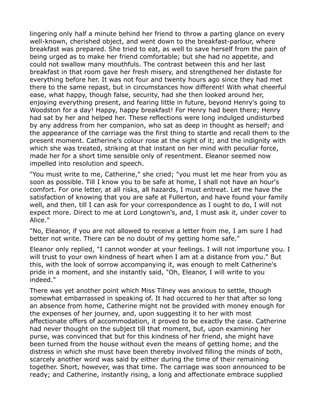 lingering only half a minute behind her friend to throw a parting glance on every
well-known, cherished object, and went down to the breakfast-parlour, where
breakfast was prepared. She tried to eat, as well to save herself from the pain of
being urged as to make her friend comfortable; but she had no appetite, and
could not swallow many mouthfuls. The contrast between this and her last
breakfast in that room gave her fresh misery, and strengthened her distaste for
everything before her. It was not four and twenty hours ago since they had met
there to the same repast, but in circumstances how different! With what cheerful
ease, what happy, though false, security, had she then looked around her,
enjoying everything present, and fearing little in future, beyond Henry's going to
Woodston for a day! Happy, happy breakfast! For Henry had been there; Henry
had sat by her and helped her. These reflections were long indulged undisturbed
by any address from her companion, who sat as deep in thought as herself; and
the appearance of the carriage was the first thing to startle and recall them to the
present moment. Catherine's colour rose at the sight of it; and the indignity with
which she was treated, striking at that instant on her mind with peculiar force,
made her for a short time sensible only of resentment. Eleanor seemed now
impelled into resolution and speech.
"You must write to me, Catherine," she cried; "you must let me hear from you as
soon as possible. Till I know you to be safe at home, I shall not have an hour's
comfort. For one letter, at all risks, all hazards, I must entreat. Let me have the
satisfaction of knowing that you are safe at Fullerton, and have found your family
well, and then, till I can ask for your correspondence as I ought to do, I will not
expect more. Direct to me at Lord Longtown's, and, I must ask it, under cover to
Alice."
"No, Eleanor, if you are not allowed to receive a letter from me, I am sure I had
better not write. There can be no doubt of my getting home safe."
Eleanor only replied, "I cannot wonder at your feelings. I will not importune you. I
will trust to your own kindness of heart when I am at a distance from you." But
this, with the look of sorrow accompanying it, was enough to melt Catherine's
pride in a moment, and she instantly said, "Oh, Eleanor, I will write to you
indeed."
There was yet another point which Miss Tilney was anxious to settle, though
somewhat embarrassed in speaking of. It had occurred to her that after so long
an absence from home, Catherine might not be provided with money enough for
the expenses of her journey, and, upon suggesting it to her with most
affectionate offers of accommodation, it proved to be exactly the case. Catherine
had never thought on the subject till that moment, but, upon examining her
purse, was convinced that but for this kindness of her friend, she might have
been turned from the house without even the means of getting home; and the
distress in which she must have been thereby involved filling the minds of both,
scarcely another word was said by either during the time of their remaining
together. Short, however, was that time. The carriage was soon announced to be
ready; and Catherine, instantly rising, a long and affectionate embrace supplied
 