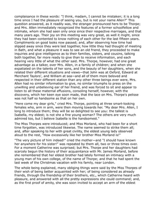 complaisance in these words: "I think, madam, I cannot be mistaken; it is a long
time since I had the pleasure of seeing you, but is not your name Allen?" This
question answered, as it readily was, the stranger pronounced hers to be Thorpe;
and Mrs. Allen immediately recognized the features of a former schoolfellow and
intimate, whom she had seen only once since their respective marriages, and that
many years ago. Their joy on this meeting was very great, as well it might, since
they had been contented to know nothing of each other for the last fifteen years.
Compliments on good looks now passed; and, after observing how time had
slipped away since they were last together, how little they had thought of meeting
in Bath, and what a pleasure it was to see an old friend, they proceeded to make
inquiries and give intelligence as to their families, sisters, and cousins, talking
both together, far more ready to give than to receive information, and each
hearing very little of what the other said. Mrs. Thorpe, however, had one great
advantage as a talker, over Mrs. Allen, in a family of children; and when she
expatiated on the talents of her sons, and the beauty of her daughters, when she
related their different situations and views—that John was at Oxford, Edward at
Merchant Taylors', and William at sea—and all of them more beloved and
respected in their different station than any other three beings ever were, Mrs.
Allen had no similar information to give, no similar triumphs to press on the
unwilling and unbelieving ear of her friend, and was forced to sit and appear to
listen to all these maternal effusions, consoling herself, however, with the
discovery, which her keen eye soon made, that the lace on Mrs. Thorpe's pelisse
was not half so handsome as that on her own.
"Here come my dear girls," cried Mrs. Thorpe, pointing at three smart-looking
females who, arm in arm, were then moving towards her. "My dear Mrs. Allen, I
long to introduce them; they will be so delighted to see you: the tallest is
Isabella, my eldest; is not she a fine young woman? The others are very much
admired too, but I believe Isabella is the handsomest."
The Miss Thorpes were introduced; and Miss Morland, who had been for a short
time forgotten, was introduced likewise. The name seemed to strike them all;
and, after speaking to her with great civility, the eldest young lady observed
aloud to the rest, "How excessively like her brother Miss Morland is!"
"The very picture of him indeed!" cried the mother—and "I should have known
her anywhere for his sister!" was repeated by them all, two or three times over.
For a moment Catherine was surprised; but Mrs. Thorpe and her daughters had
scarcely begun the history of their acquaintance with Mr. James Morland, before
she remembered that her eldest brother had lately formed an intimacy with a
young man of his own college, of the name of Thorpe; and that he had spent the
last week of the Christmas vacation with his family, near London.
The whole being explained, many obliging things were said by the Miss Thorpes of
their wish of being better acquainted with her; of being considered as already
friends, through the friendship of their brothers, etc., which Catherine heard with
pleasure, and answered with all the pretty expressions she could command; and,
as the first proof of amity, she was soon invited to accept an arm of the eldest
 