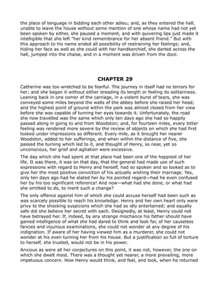 the place of language in bidding each other adieu; and, as they entered the hall,
unable to leave the house without some mention of one whose name had not yet
been spoken by either, she paused a moment, and with quivering lips just made it
intelligible that she left "her kind remembrance for her absent friend." But with
this approach to his name ended all possibility of restraining her feelings; and,
hiding her face as well as she could with her handkerchief, she darted across the
hall, jumped into the chaise, and in a moment was driven from the door.




                                    CHAPTER 29
Catherine was too wretched to be fearful. The journey in itself had no terrors for
her; and she began it without either dreading its length or feeling its solitariness.
Leaning back in one comer of the carriage, in a violent burst of tears, she was
conveyed some miles beyond the walls of the abbey before she raised her head;
and the highest point of ground within the park was almost closed from her view
before she was capable of turning her eyes towards it. Unfortunately, the road
she now travelled was the same which only ten days ago she had so happily
passed along in going to and from Woodston; and, for fourteen miles, every bitter
feeling was rendered more severe by the review of objects on which she had first
looked under impressions so different. Every mile, as it brought her nearer
Woodston, added to her sufferings, and when within the distance of five, she
passed the turning which led to it, and thought of Henry, so near, yet so
unconscious, her grief and agitation were excessive.
The day which she had spent at that place had been one of the happiest of her
life. It was there, it was on that day, that the general had made use of such
expressions with regard to Henry and herself, had so spoken and so looked as to
give her the most positive conviction of his actually wishing their marriage. Yes,
only ten days ago had he elated her by his pointed regard—had he even confused
her by his too significant reference! And now—what had she done, or what had
she omitted to do, to merit such a change?
The only offence against him of which she could accuse herself had been such as
was scarcely possible to reach his knowledge. Henry and her own heart only were
privy to the shocking suspicions which she had so idly entertained; and equally
safe did she believe her secret with each. Designedly, at least, Henry could not
have betrayed her. If, indeed, by any strange mischance his father should have
gained intelligence of what she had dared to think and look for, of her causeless
fancies and injurious examinations, she could not wonder at any degree of his
indignation. If aware of her having viewed him as a murderer, she could not
wonder at his even turning her from his house. But a justification so full of torture
to herself, she trusted, would not be in his power.
Anxious as were all her conjectures on this point, it was not, however, the one on
which she dwelt most. There was a thought yet nearer, a more prevailing, more
impetuous concern. How Henry would think, and feel, and look, when he returned
 