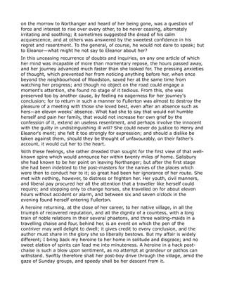 on the morrow to Northanger and heard of her being gone, was a question of
force and interest to rise over every other, to be never ceasing, alternately
irritating and soothing; it sometimes suggested the dread of his calm
acquiescence, and at others was answered by the sweetest confidence in his
regret and resentment. To the general, of course, he would not dare to speak; but
to Eleanor—what might he not say to Eleanor about her?
In this unceasing recurrence of doubts and inquiries, on any one article of which
her mind was incapable of more than momentary repose, the hours passed away,
and her journey advanced much faster than she looked for. The pressing anxieties
of thought, which prevented her from noticing anything before her, when once
beyond the neighbourhood of Woodston, saved her at the same time from
watching her progress; and though no object on the road could engage a
moment's attention, she found no stage of it tedious. From this, she was
preserved too by another cause, by feeling no eagerness for her journey's
conclusion; for to return in such a manner to Fullerton was almost to destroy the
pleasure of a meeting with those she loved best, even after an absence such as
hers—an eleven weeks' absence. What had she to say that would not humble
herself and pain her family, that would not increase her own grief by the
confession of it, extend an useless resentment, and perhaps involve the innocent
with the guilty in undistinguishing ill will? She could never do justice to Henry and
Eleanor's merit; she felt it too strongly for expression; and should a dislike be
taken against them, should they be thought of unfavourably, on their father's
account, it would cut her to the heart.
With these feelings, she rather dreaded than sought for the first view of that well-
known spire which would announce her within twenty miles of home. Salisbury
she had known to be her point on leaving Northanger; but after the first stage
she had been indebted to the post-masters for the names of the places which
were then to conduct her to it; so great had been her ignorance of her route. She
met with nothing, however, to distress or frighten her. Her youth, civil manners,
and liberal pay procured her all the attention that a traveller like herself could
require; and stopping only to change horses, she travelled on for about eleven
hours without accident or alarm, and between six and seven o'clock in the
evening found herself entering Fullerton.
A heroine returning, at the close of her career, to her native village, in all the
triumph of recovered reputation, and all the dignity of a countess, with a long
train of noble relations in their several phaetons, and three waiting-maids in a
travelling chaise and four, behind her, is an event on which the pen of the
contriver may well delight to dwell; it gives credit to every conclusion, and the
author must share in the glory she so liberally bestows. But my affair is widely
different; I bring back my heroine to her home in solitude and disgrace; and no
sweet elation of spirits can lead me into minuteness. A heroine in a hack post-
chaise is such a blow upon sentiment, as no attempt at grandeur or pathos can
withstand. Swiftly therefore shall her post-boy drive through the village, amid the
gaze of Sunday groups, and speedy shall be her descent from it.
 