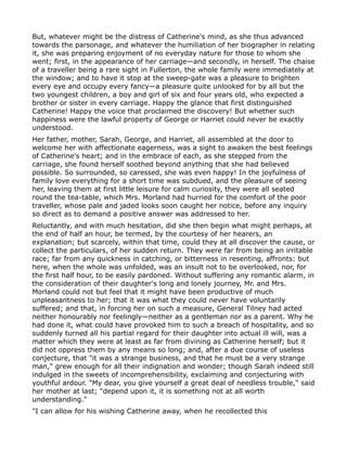 But, whatever might be the distress of Catherine's mind, as she thus advanced
towards the parsonage, and whatever the humiliation of her biographer in relating
it, she was preparing enjoyment of no everyday nature for those to whom she
went; first, in the appearance of her carriage—and secondly, in herself. The chaise
of a traveller being a rare sight in Fullerton, the whole family were immediately at
the window; and to have it stop at the sweep-gate was a pleasure to brighten
every eye and occupy every fancy—a pleasure quite unlooked for by all but the
two youngest children, a boy and girl of six and four years old, who expected a
brother or sister in every carriage. Happy the glance that first distinguished
Catherine! Happy the voice that proclaimed the discovery! But whether such
happiness were the lawful property of George or Harriet could never be exactly
understood.
Her father, mother, Sarah, George, and Harriet, all assembled at the door to
welcome her with affectionate eagerness, was a sight to awaken the best feelings
of Catherine's heart; and in the embrace of each, as she stepped from the
carriage, she found herself soothed beyond anything that she had believed
possible. So surrounded, so caressed, she was even happy! In the joyfulness of
family love everything for a short time was subdued, and the pleasure of seeing
her, leaving them at first little leisure for calm curiosity, they were all seated
round the tea-table, which Mrs. Morland had hurried for the comfort of the poor
traveller, whose pale and jaded looks soon caught her notice, before any inquiry
so direct as to demand a positive answer was addressed to her.
Reluctantly, and with much hesitation, did she then begin what might perhaps, at
the end of half an hour, be termed, by the courtesy of her hearers, an
explanation; but scarcely, within that time, could they at all discover the cause, or
collect the particulars, of her sudden return. They were far from being an irritable
race; far from any quickness in catching, or bitterness in resenting, affronts: but
here, when the whole was unfolded, was an insult not to be overlooked, nor, for
the first half hour, to be easily pardoned. Without suffering any romantic alarm, in
the consideration of their daughter's long and lonely journey, Mr. and Mrs.
Morland could not but feel that it might have been productive of much
unpleasantness to her; that it was what they could never have voluntarily
suffered; and that, in forcing her on such a measure, General Tilney had acted
neither honourably nor feelingly—neither as a gentleman nor as a parent. Why he
had done it, what could have provoked him to such a breach of hospitality, and so
suddenly turned all his partial regard for their daughter into actual ill will, was a
matter which they were at least as far from divining as Catherine herself; but it
did not oppress them by any means so long; and, after a due course of useless
conjecture, that "it was a strange business, and that he must be a very strange
man," grew enough for all their indignation and wonder; though Sarah indeed still
indulged in the sweets of incomprehensibility, exclaiming and conjecturing with
youthful ardour. "My dear, you give yourself a great deal of needless trouble," said
her mother at last; "depend upon it, it is something not at all worth
understanding."
"I can allow for his wishing Catherine away, when he recollected this
 