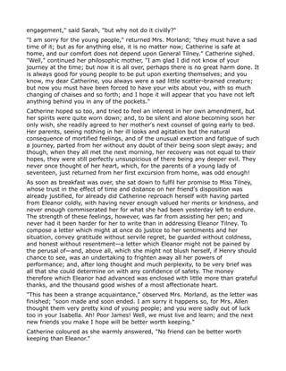 engagement," said Sarah, "but why not do it civilly?"
"I am sorry for the young people," returned Mrs. Morland; "they must have a sad
time of it; but as for anything else, it is no matter now; Catherine is safe at
home, and our comfort does not depend upon General Tilney." Catherine sighed.
"Well," continued her philosophic mother, "I am glad I did not know of your
journey at the time; but now it is all over, perhaps there is no great harm done. It
is always good for young people to be put upon exerting themselves; and you
know, my dear Catherine, you always were a sad little scatter-brained creature;
but now you must have been forced to have your wits about you, with so much
changing of chaises and so forth; and I hope it will appear that you have not left
anything behind you in any of the pockets."
Catherine hoped so too, and tried to feel an interest in her own amendment, but
her spirits were quite worn down; and, to be silent and alone becoming soon her
only wish, she readily agreed to her mother's next counsel of going early to bed.
Her parents, seeing nothing in her ill looks and agitation but the natural
consequence of mortified feelings, and of the unusual exertion and fatigue of such
a journey, parted from her without any doubt of their being soon slept away; and
though, when they all met the next morning, her recovery was not equal to their
hopes, they were still perfectly unsuspicious of there being any deeper evil. They
never once thought of her heart, which, for the parents of a young lady of
seventeen, just returned from her first excursion from home, was odd enough!
As soon as breakfast was over, she sat down to fulfil her promise to Miss Tilney,
whose trust in the effect of time and distance on her friend's disposition was
already justified, for already did Catherine reproach herself with having parted
from Eleanor coldly, with having never enough valued her merits or kindness, and
never enough commiserated her for what she had been yesterday left to endure.
The strength of these feelings, however, was far from assisting her pen; and
never had it been harder for her to write than in addressing Eleanor Tilney. To
compose a letter which might at once do justice to her sentiments and her
situation, convey gratitude without servile regret, be guarded without coldness,
and honest without resentment—a letter which Eleanor might not be pained by
the perusal of—and, above all, which she might not blush herself, if Henry should
chance to see, was an undertaking to frighten away all her powers of
performance; and, after long thought and much perplexity, to be very brief was
all that she could determine on with any confidence of safety. The money
therefore which Eleanor had advanced was enclosed with little more than grateful
thanks, and the thousand good wishes of a most affectionate heart.
"This has been a strange acquaintance," observed Mrs. Morland, as the letter was
finished; "soon made and soon ended. I am sorry it happens so, for Mrs. Allen
thought them very pretty kind of young people; and you were sadly out of luck
too in your Isabella. Ah! Poor James! Well, we must live and learn; and the next
new friends you make I hope will be better worth keeping."
Catherine coloured as she warmly answered, "No friend can be better worth
keeping than Eleanor."
 
