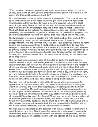 "If so, my dear, I dare say you will meet again some time or other; do not be
uneasy. It is ten to one but you are thrown together again in the course of a few
years; and then what a pleasure it will be!"
Mrs. Morland was not happy in her attempt at consolation. The hope of meeting
again in the course of a few years could only put into Catherine's head what
might happen within that time to make a meeting dreadful to her. She could
never forget Henry Tilney, or think of him with less tenderness than she did at
that moment; but he might forget her; and in that case, to meet—! Her eyes
filled with tears as she pictured her acquaintance so renewed; and her mother,
perceiving her comfortable suggestions to have had no good effect, proposed, as
another expedient for restoring her spirits, that they should call on Mrs. Allen.
The two houses were only a quarter of a mile apart; and, as they walked, Mrs.
Morland quickly dispatched all that she felt on the score of James's
disappointment. "We are sorry for him," said she; "but otherwise there is no harm
done in the match going off; for it could not be a desirable thing to have him
engaged to a girl whom we had not the smallest acquaintance with, and who was
so entirely without fortune; and now, after such behaviour, we cannot think at all
well of her. Just at present it comes hard to poor James; but that will not last
forever; and I dare say he will be a discreeter man all his life, for the foolishness
of his first choice."
This was just such a summary view of the affair as Catherine could listen to;
another sentence might have endangered her complaisance, and made her reply
less rational; for soon were all her thinking powers swallowed up in the reflection
of her own change of feelings and spirits since last she had trodden that well-
known road. It was not three months ago since, wild with joyful expectation, she
had there run backwards and forwards some ten times a day, with an heart light,
gay, and independent; looking forward to pleasures untasted and unalloyed, and
free from the apprehension of evil as from the knowledge of it. Three months ago
had seen her all this; and now, how altered a being did she return!
She was received by the Allens with all the kindness which her unlooked-for
appearance, acting on a steady affection, would naturally call forth; and great
was their surprise, and warm their displeasure, on hearing how she had been
treated—though Mrs. Morland's account of it was no inflated representation, no
studied appeal to their passions. "Catherine took us quite by surprise yesterday
evening," said she. "She travelled all the way post by herself, and knew nothing
of coming till Saturday night; for General Tilney, from some odd fancy or other, all
of a sudden grew tired of having her there, and almost turned her out of the
house. Very unfriendly, certainly; and he must be a very odd man; but we are so
glad to have her amongst us again! And it is a great comfort to find that she is
not a poor helpless creature, but can shift very well for herself."
Mr. Allen expressed himself on the occasion with the reasonable resentment of a
sensible friend; and Mrs. Allen thought his expressions quite good enough to be
immediately made use of again by herself. His wonder, his conjectures, and his
explanations became in succession hers, with the addition of this single remark
 