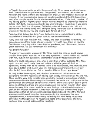 —"I really have not patience with the general"—to fill up every accidental pause.
And, "I really have not patience with the general," was uttered twice after Mr.
Allen left the room, without any relaxation of anger, or any material digression of
thought. A more considerable degree of wandering attended the third repetition;
and, after completing the fourth, she immediately added, "Only think, my dear, of
my having got that frightful great rent in my best Mechlin so charmingly mended,
before I left Bath, that one can hardly see where it was. I must show it you some
day or other. Bath is a nice place, Catherine, after all. I assure you I did not
above half like coming away. Mrs. Thorpe's being there was such a comfort to us,
was not it? You know, you and I were quite forlorn at first."
"Yes, but that did not last long," said Catherine, her eyes brightening at the
recollection of what had first given spirit to her existence there.
"Very true: we soon met with Mrs. Thorpe, and then we wanted for nothing. My
dear, do not you think these silk gloves wear very well? I put them on new the
first time of our going to the Lower Rooms, you know, and I have worn them a
great deal since. Do you remember that evening?"
"Do I! Oh! Perfectly."
"It was very agreeable, was not it? Mr. Tilney drank tea with us, and I always
thought him a great addition, he is so very agreeable. I have a notion you danced
with him, but am not quite sure. I remember I had my favourite gown on."
Catherine could not answer; and, after a short trial of other subjects, Mrs. Allen
again returned to—"I really have not patience with the general! Such an
agreeable, worthy man as he seemed to be! I do not suppose, Mrs. Morland, you
ever saw a better-bred man in your life. His lodgings were taken the very day
after he left them, Catherine. But no wonder; Milsom Street, you know."
As they walked home again, Mrs. Morland endeavoured to impress on her
daughter's mind the happiness of having such steady well-wishers as Mr. and Mrs.
Allen, and the very little consideration which the neglect or unkindness of slight
acquaintance like the Tilneys ought to have with her, while she could preserve the
good opinion and affection of her earliest friends. There was a great deal of good
sense in all this; but there are some situations of the human mind in which good
sense has very little power; and Catherine's feelings contradicted almost every
position her mother advanced. It was upon the behaviour of these very slight
acquaintance that all her present happiness depended; and while Mrs. Morland
was successfully confirming her own opinions by the justness of her own
representations, Catherine was silently reflecting that now Henry must have
arrived at Northanger; now he must have heard of her departure; and now,
perhaps, they were all setting off for Hereford.
 