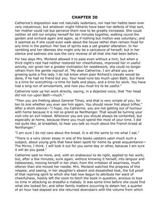 CHAPTER 30
Catherine's disposition was not naturally sedentary, nor had her habits been ever
very industrious; but whatever might hitherto have been her defects of that sort,
her mother could not but perceive them now to be greatly increased. She could
neither sit still nor employ herself for ten minutes together, walking round the
garden and orchard again and again, as if nothing but motion was voluntary; and
it seemed as if she could even walk about the house rather than remain fixed for
any time in the parlour. Her loss of spirits was a yet greater alteration. In her
rambling and her idleness she might only be a caricature of herself; but in her
silence and sadness she was the very reverse of all that she had been before.
For two days Mrs. Morland allowed it to pass even without a hint; but when a
third night's rest had neither restored her cheerfulness, improved her in useful
activity, nor given her a greater inclination for needlework, she could no longer
refrain from the gentle reproof of, "My dear Catherine, I am afraid you are
growing quite a fine lady. I do not know when poor Richard's cravats would be
done, if he had no friend but you. Your head runs too much upon Bath; but there
is a time for everything—a time for balls and plays, and a time for work. You have
had a long run of amusement, and now you must try to be useful."
Catherine took up her work directly, saying, in a dejected voice, that "her head
did not run upon Bath—much."
"Then you are fretting about General Tilney, and that is very simple of you; for
ten to one whether you ever see him again. You should never fret about trifles."
After a short silence—"I hope, my Catherine, you are not getting out of humour
with home because it is not so grand as Northanger. That would be turning your
visit into an evil indeed. Wherever you are you should always be contented, but
especially at home, because there you must spend the most of your time. I did
not quite like, at breakfast, to hear you talk so much about the French bread at
Northanger."
"I am sure I do not care about the bread. It is all the same to me what I eat."
"There is a very clever essay in one of the books upstairs upon much such a
subject, about young girls that have been spoilt for home by great acquaintance—
The Mirror, I think. I will look it out for you some day or other, because I am sure
it will do you good."
Catherine said no more, and, with an endeavour to do right, applied to her work;
but, after a few minutes, sunk again, without knowing it herself, into languor and
listlessness, moving herself in her chair, from the irritation of weariness, much
oftener than she moved her needle. Mrs. Morland watched the progress of this
relapse; and seeing, in her daughter's absent and dissatisfied look, the full proof
of that repining spirit to which she had now begun to attribute her want of
cheerfulness, hastily left the room to fetch the book in question, anxious to lose
no time in attacking so dreadful a malady. It was some time before she could find
what she looked for; and other family matters occurring to detain her, a quarter
of an hour had elapsed ere she returned downstairs with the volume from which
 