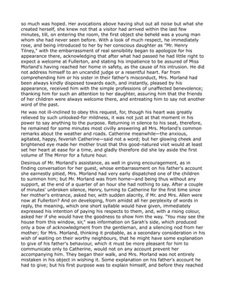 so much was hoped. Her avocations above having shut out all noise but what she
created herself, she knew not that a visitor had arrived within the last few
minutes, till, on entering the room, the first object she beheld was a young man
whom she had never seen before. With a look of much respect, he immediately
rose, and being introduced to her by her conscious daughter as "Mr. Henry
Tilney," with the embarrassment of real sensibility began to apologize for his
appearance there, acknowledging that after what had passed he had little right to
expect a welcome at Fullerton, and stating his impatience to be assured of Miss
Morland's having reached her home in safety, as the cause of his intrusion. He did
not address himself to an uncandid judge or a resentful heart. Far from
comprehending him or his sister in their father's misconduct, Mrs. Morland had
been always kindly disposed towards each, and instantly, pleased by his
appearance, received him with the simple professions of unaffected benevolence;
thanking him for such an attention to her daughter, assuring him that the friends
of her children were always welcome there, and entreating him to say not another
word of the past.
He was not ill-inclined to obey this request, for, though his heart was greatly
relieved by such unlooked-for mildness, it was not just at that moment in his
power to say anything to the purpose. Returning in silence to his seat, therefore,
he remained for some minutes most civilly answering all Mrs. Morland's common
remarks about the weather and roads. Catherine meanwhile—the anxious,
agitated, happy, feverish Catherine—said not a word; but her glowing cheek and
brightened eye made her mother trust that this good-natured visit would at least
set her heart at ease for a time, and gladly therefore did she lay aside the first
volume of The Mirror for a future hour.
Desirous of Mr. Morland's assistance, as well in giving encouragement, as in
finding conversation for her guest, whose embarrassment on his father's account
she earnestly pitied, Mrs. Morland had very early dispatched one of the children
to summon him; but Mr. Morland was from home—and being thus without any
support, at the end of a quarter of an hour she had nothing to say. After a couple
of minutes' unbroken silence, Henry, turning to Catherine for the first time since
her mother's entrance, asked her, with sudden alacrity, if Mr. and Mrs. Allen were
now at Fullerton? And on developing, from amidst all her perplexity of words in
reply, the meaning, which one short syllable would have given, immediately
expressed his intention of paying his respects to them, and, with a rising colour,
asked her if she would have the goodness to show him the way. "You may see the
house from this window, sir," was information on Sarah's side, which produced
only a bow of acknowledgment from the gentleman, and a silencing nod from her
mother; for Mrs. Morland, thinking it probable, as a secondary consideration in his
wish of waiting on their worthy neighbours, that he might have some explanation
to give of his father's behaviour, which it must be more pleasant for him to
communicate only to Catherine, would not on any account prevent her
accompanying him. They began their walk, and Mrs. Morland was not entirely
mistaken in his object in wishing it. Some explanation on his father's account he
had to give; but his first purpose was to explain himself, and before they reached
 