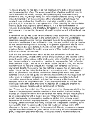Mr. Allen's grounds he had done it so well that Catherine did not think it could
ever be repeated too often. She was assured of his affection; and that heart in
return was solicited, which, perhaps, they pretty equally knew was already
entirely his own; for, though Henry was now sincerely attached to her, though he
felt and delighted in all the excellencies of her character and truly loved her
society, I must confess that his affection originated in nothing better than
gratitude, or, in other words, that a persuasion of her partiality for him had been
the only cause of giving her a serious thought. It is a new circumstance in
romance, I acknowledge, and dreadfully derogatory of an heroine's dignity; but if
it be as new in common life, the credit of a wild imagination will at least be all my
own.
A very short visit to Mrs. Allen, in which Henry talked at random, without sense or
connection, and Catherine, rapt in the contemplation of her own unutterable
happiness, scarcely opened her lips, dismissed them to the ecstasies of another
tete-a-tete; and before it was suffered to close, she was enabled to judge how far
he was sanctioned by parental authority in his present application. On his return
from Woodston, two days before, he had been met near the abbey by his
impatient father, hastily informed in angry terms of Miss Morland's departure, and
ordered to think of her no more.
Such was the permission upon which he had now offered her his hand. The
affrighted Catherine, amidst all the terrors of expectation, as she listened to this
account, could not but rejoice in the kind caution with which Henry had saved her
from the necessity of a conscientious rejection, by engaging her faith before he
mentioned the subject; and as he proceeded to give the particulars, and explain
the motives of his father's conduct, her feelings soon hardened into even a
triumphant delight. The general had had nothing to accuse her of, nothing to lay
to her charge, but her being the involuntary, unconscious object of a deception
which his pride could not pardon, and which a better pride would have been
ashamed to own. She was guilty only of being less rich than he had supposed her
to be. Under a mistaken persuasion of her possessions and claims, he had
courted her acquaintance in Bath, solicited her company at Northanger, and
designed her for his daughter-in-law. On discovering his error, to turn her from
the house seemed the best, though to his feelings an inadequate proof of his
resentment towards herself, and his contempt of her family.
John Thorpe had first misled him. The general, perceiving his son one night at the
theatre to be paying considerable attention to Miss Morland, had accidentally
inquired of Thorpe if he knew more of her than her name. Thorpe, most happy to
be on speaking terms with a man of General Tilney's importance, had been
joyfully and proudly communicative; and being at that time not only in daily
expectation of Morland's engaging Isabella, but likewise pretty well resolved upon
marrying Catherine himself, his vanity induced him to represent the family as yet
more wealthy than his vanity and avarice had made him believe them. With
whomsoever he was, or was likely to be connected, his own consequence always
required that theirs should be great, and as his intimacy with any acquaintance
grew, so regularly grew their fortune. The expectations of his friend Morland,
 