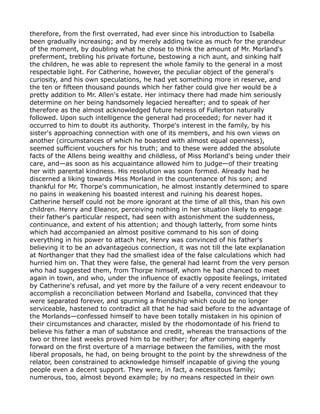 therefore, from the first overrated, had ever since his introduction to Isabella
been gradually increasing; and by merely adding twice as much for the grandeur
of the moment, by doubling what he chose to think the amount of Mr. Morland's
preferment, trebling his private fortune, bestowing a rich aunt, and sinking half
the children, he was able to represent the whole family to the general in a most
respectable light. For Catherine, however, the peculiar object of the general's
curiosity, and his own speculations, he had yet something more in reserve, and
the ten or fifteen thousand pounds which her father could give her would be a
pretty addition to Mr. Allen's estate. Her intimacy there had made him seriously
determine on her being handsomely legacied hereafter; and to speak of her
therefore as the almost acknowledged future heiress of Fullerton naturally
followed. Upon such intelligence the general had proceeded; for never had it
occurred to him to doubt its authority. Thorpe's interest in the family, by his
sister's approaching connection with one of its members, and his own views on
another (circumstances of which he boasted with almost equal openness),
seemed sufficient vouchers for his truth; and to these were added the absolute
facts of the Allens being wealthy and childless, of Miss Morland's being under their
care, and—as soon as his acquaintance allowed him to judge—of their treating
her with parental kindness. His resolution was soon formed. Already had he
discerned a liking towards Miss Morland in the countenance of his son; and
thankful for Mr. Thorpe's communication, he almost instantly determined to spare
no pains in weakening his boasted interest and ruining his dearest hopes.
Catherine herself could not be more ignorant at the time of all this, than his own
children. Henry and Eleanor, perceiving nothing in her situation likely to engage
their father's particular respect, had seen with astonishment the suddenness,
continuance, and extent of his attention; and though latterly, from some hints
which had accompanied an almost positive command to his son of doing
everything in his power to attach her, Henry was convinced of his father's
believing it to be an advantageous connection, it was not till the late explanation
at Northanger that they had the smallest idea of the false calculations which had
hurried him on. That they were false, the general had learnt from the very person
who had suggested them, from Thorpe himself, whom he had chanced to meet
again in town, and who, under the influence of exactly opposite feelings, irritated
by Catherine's refusal, and yet more by the failure of a very recent endeavour to
accomplish a reconciliation between Morland and Isabella, convinced that they
were separated forever, and spurning a friendship which could be no longer
serviceable, hastened to contradict all that he had said before to the advantage of
the Morlands—confessed himself to have been totally mistaken in his opinion of
their circumstances and character, misled by the rhodomontade of his friend to
believe his father a man of substance and credit, whereas the transactions of the
two or three last weeks proved him to be neither; for after coming eagerly
forward on the first overture of a marriage between the families, with the most
liberal proposals, he had, on being brought to the point by the shrewdness of the
relator, been constrained to acknowledge himself incapable of giving the young
people even a decent support. They were, in fact, a necessitous family;
numerous, too, almost beyond example; by no means respected in their own
 