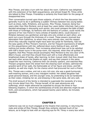 Miss Thorpe, and take a turn with her about the room. Catherine was delighted
with this extension of her Bath acquaintance, and almost forgot Mr. Tilney while
she talked to Miss Thorpe. Friendship is certainly the finest balm for the pangs of
disappointed love.
Their conversation turned upon those subjects, of which the free discussion has
generally much to do in perfecting a sudden intimacy between two young ladies:
such as dress, balls, flirtations, and quizzes. Miss Thorpe, however, being four
years older than Miss Morland, and at least four years better informed, had a very
decided advantage in discussing such points; she could compare the balls of Bath
with those of Tunbridge, its fashions with the fashions of London; could rectify the
opinions of her new friend in many articles of tasteful attire; could discover a
flirtation between any gentleman and lady who only smiled on each other; and
point out a quiz through the thickness of a crowd. These powers received due
admiration from Catherine, to whom they were entirely new; and the respect
which they naturally inspired might have been too great for familiarity, had not
the easy gaiety of Miss Thorpe's manners, and her frequent expressions of delight
on this acquaintance with her, softened down every feeling of awe, and left
nothing but tender affection. Their increasing attachment was not to be satisfied
with half a dozen turns in the pump-room, but required, when they all quitted it
together, that Miss Thorpe should accompany Miss Morland to the very door of Mr.
Allen's house; and that they should there part with a most affectionate and
lengthened shake of hands, after learning, to their mutual relief, that they should
see each other across the theatre at night, and say their prayers in the same
chapel the next morning. Catherine then ran directly upstairs, and watched Miss
Thorpe's progress down the street from the drawing-room window; admired the
graceful spirit of her walk, the fashionable air of her figure and dress; and felt
grateful, as well she might, for the chance which had procured her such a friend.
Mrs. Thorpe was a widow, and not a very rich one; she was a good-humoured,
well-meaning woman, and a very indulgent mother. Her eldest daughter had
great personal beauty, and the younger ones, by pretending to be as handsome
as their sister, imitating her air, and dressing in the same style, did very well.
This brief account of the family is intended to supersede the necessity of a long
and minute detail from Mrs. Thorpe herself, of her past adventures and
sufferings, which might otherwise be expected to occupy the three or four
following chapters; in which the worthlessness of lords and attornies might be set
forth, and conversations, which had passed twenty years before, be minutely
repeated.




                                     CHAPTER 5
Catherine was not so much engaged at the theatre that evening, in returning the
nods and smiles of Miss Thorpe, though they certainly claimed much of her
leisure, as to forget to look with an inquiring eye for Mr. Tilney in every box which
 