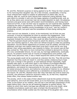 CHAPTER 31
Mr. and Mrs. Morland's surprise on being applied to by Mr. Tilney for their consent
to his marrying their daughter was, for a few minutes, considerable, it having
never entered their heads to suspect an attachment on either side; but as
nothing, after all, could be more natural than Catherine's being beloved, they
soon learnt to consider it with only the happy agitation of gratified pride, and, as
far as they alone were concerned, had not a single objection to start. His pleasing
manners and good sense were self-evident recommendations; and having never
heard evil of him, it was not their way to suppose any evil could be told. Goodwill
supplying the place of experience, his character needed no attestation. "Catherine
would make a sad, heedless young housekeeper to be sure," was her mother's
foreboding remark; but quick was the consolation of there being nothing like
practice.
There was but one obstacle, in short, to be mentioned; but till that one was
removed, it must be impossible for them to sanction the engagement. Their
tempers were mild, but their principles were steady, and while his parent so
expressly forbade the connection, they could not allow themselves to encourage
it. That the general should come forward to solicit the alliance, or that he should
even very heartily approve it, they were not refined enough to make any parading
stipulation; but the decent appearance of consent must be yielded, and that once
obtained—and their own hearts made them trust that it could not be very long
denied—their willing approbation was instantly to follow. His consent was all that
they wished for. They were no more inclined than entitled to demand his money.
Of a very considerable fortune, his son was, by marriage settlements, eventually
secure; his present income was an income of independence and comfort, and
under every pecuniary view, it was a match beyond the claims of their daughter.
The young people could not be surprised at a decision like this. They felt and they
deplored—but they could not resent it; and they parted, endeavouring to hope
that such a change in the general, as each believed almost impossible, might
speedily take place, to unite them again in the fullness of privileged affection.
Henry returned to what was now his only home, to watch over his young
plantations, and extend his improvements for her sake, to whose share in them
he looked anxiously forward; and Catherine remained at Fullerton to cry. Whether
the torments of absence were softened by a clandestine correspondence, let us
not inquire. Mr. and Mrs. Morland never did—they had been too kind to exact any
promise; and whenever Catherine received a letter, as, at that time, happened
pretty often, they always looked another way.
The anxiety, which in this state of their attachment must be the portion of Henry
and Catherine, and of all who loved either, as to its final event, can hardly extend,
I fear, to the bosom of my readers, who will see in the tell-tale compression of the
pages before them, that we are all hastening together to perfect felicity. The
means by which their early marriage was effected can be the only doubt: what
probable circumstance could work upon a temper like the general's? The
circumstance which chiefly availed was the marriage of his daughter with a man
 