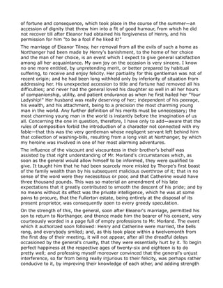 of fortune and consequence, which took place in the course of the summer—an
accession of dignity that threw him into a fit of good humour, from which he did
not recover till after Eleanor had obtained his forgiveness of Henry, and his
permission for him "to be a fool if he liked it!"
The marriage of Eleanor Tilney, her removal from all the evils of such a home as
Northanger had been made by Henry's banishment, to the home of her choice
and the man of her choice, is an event which I expect to give general satisfaction
among all her acquaintance. My own joy on the occasion is very sincere. I know
no one more entitled, by unpretending merit, or better prepared by habitual
suffering, to receive and enjoy felicity. Her partiality for this gentleman was not of
recent origin; and he had been long withheld only by inferiority of situation from
addressing her. His unexpected accession to title and fortune had removed all his
difficulties; and never had the general loved his daughter so well in all her hours
of companionship, utility, and patient endurance as when he first hailed her "Your
Ladyship!" Her husband was really deserving of her; independent of his peerage,
his wealth, and his attachment, being to a precision the most charming young
man in the world. Any further definition of his merits must be unnecessary; the
most charming young man in the world is instantly before the imagination of us
all. Concerning the one in question, therefore, I have only to add—aware that the
rules of composition forbid the introduction of a character not connected with my
fable—that this was the very gentleman whose negligent servant left behind him
that collection of washing-bills, resulting from a long visit at Northanger, by which
my heroine was involved in one of her most alarming adventures.
The influence of the viscount and viscountess in their brother's behalf was
assisted by that right understanding of Mr. Morland's circumstances which, as
soon as the general would allow himself to be informed, they were qualified to
give. It taught him that he had been scarcely more misled by Thorpe's first boast
of the family wealth than by his subsequent malicious overthrow of it; that in no
sense of the word were they necessitous or poor, and that Catherine would have
three thousand pounds. This was so material an amendment of his late
expectations that it greatly contributed to smooth the descent of his pride; and by
no means without its effect was the private intelligence, which he was at some
pains to procure, that the Fullerton estate, being entirely at the disposal of its
present proprietor, was consequently open to every greedy speculation.
On the strength of this, the general, soon after Eleanor's marriage, permitted his
son to return to Northanger, and thence made him the bearer of his consent, very
courteously worded in a page full of empty professions to Mr. Morland. The event
which it authorized soon followed: Henry and Catherine were married, the bells
rang, and everybody smiled; and, as this took place within a twelvemonth from
the first day of their meeting, it will not appear, after all the dreadful delays
occasioned by the general's cruelty, that they were essentially hurt by it. To begin
perfect happiness at the respective ages of twenty-six and eighteen is to do
pretty well; and professing myself moreover convinced that the general's unjust
interference, so far from being really injurious to their felicity, was perhaps rather
conducive to it, by improving their knowledge of each other, and adding strength
 