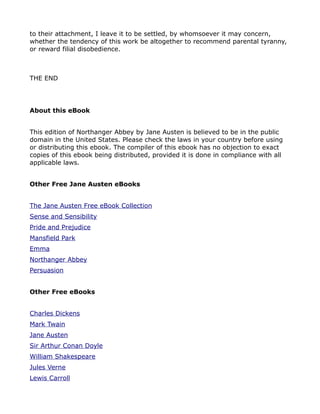 to their attachment, I leave it to be settled, by whomsoever it may concern,
whether the tendency of this work be altogether to recommend parental tyranny,
or reward filial disobedience.



THE END




About this eBook


This edition of Northanger Abbey by Jane Austen is believed to be in the public
domain in the United States. Please check the laws in your country before using
or distributing this ebook. The compiler of this ebook has no objection to exact
copies of this ebook being distributed, provided it is done in compliance with all
applicable laws.


Other Free Jane Austen eBooks


The Jane Austen Free eBook Collection
Sense and Sensibility
Pride and Prejudice
Mansfield Park
Emma
Northanger Abbey
Persuasion


Other Free eBooks


Charles Dickens
Mark Twain
Jane Austen
Sir Arthur Conan Doyle
William Shakespeare
Jules Verne
Lewis Carroll
 