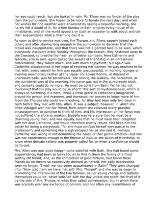 her eye could reach; but she looked in vain. Mr. Tilney was no fonder of the play
than the pump-room. She hoped to be more fortunate the next day; and when
her wishes for fine weather were answered by seeing a beautiful morning, she
hardly felt a doubt of it; for a fine Sunday in Bath empties every house of its
inhabitants, and all the world appears on such an occasion to walk about and tell
their acquaintance what a charming day it is.
As soon as divine service was over, the Thorpes and Allens eagerly joined each
other; and after staying long enough in the pump-room to discover that the
crowd was insupportable, and that there was not a genteel face to be seen, which
everybody discovers every Sunday throughout the season, they hastened away to
the Crescent, to breathe the fresh air of better company. Here Catherine and
Isabella, arm in arm, again tasted the sweets of friendship in an unreserved
conversation; they talked much, and with much enjoyment; but again was
Catherine disappointed in her hope of reseeing her partner. He was nowhere to be
met with; every search for him was equally unsuccessful, in morning lounges or
evening assemblies; neither at the Upper nor Lower Rooms, at dressed or
undressed balls, was he perceivable; nor among the walkers, the horsemen, or
the curricle-drivers of the morning. His name was not in the pump-room book,
and curiosity could do no more. He must be gone from Bath. Yet he had not
mentioned that his stay would be so short! This sort of mysteriousness, which is
always so becoming in a hero, threw a fresh grace in Catherine's imagination
around his person and manners, and increased her anxiety to know more of him.
From the Thorpes she could learn nothing, for they had been only two days in
Bath before they met with Mrs. Allen. It was a subject, however, in which she
often indulged with her fair friend, from whom she received every possible
encouragement to continue to think of him; and his impression on her fancy was
not suffered therefore to weaken. Isabella was very sure that he must be a
charming young man, and was equally sure that he must have been delighted
with her dear Catherine, and would therefore shortly return. She liked him the
better for being a clergyman, "for she must confess herself very partial to the
profession"; and something like a sigh escaped her as she said it. Perhaps
Catherine was wrong in not demanding the cause of that gentle emotion—but she
was not experienced enough in the finesse of love, or the duties of friendship, to
know when delicate raillery was properly called for, or when a confidence should
be forced.
Mrs. Allen was now quite happy—quite satisfied with Bath. She had found some
acquaintance, had been so lucky too as to find in them the family of a most
worthy old friend; and, as the completion of good fortune, had found these
friends by no means so expensively dressed as herself. Her daily expressions
were no longer, "I wish we had some acquaintance in Bath!" They were changed
into, "How glad I am we have met with Mrs. Thorpe!" and she was as eager in
promoting the intercourse of the two families, as her young charge and Isabella
themselves could be; never satisfied with the day unless she spent the chief of it
by the side of Mrs. Thorpe, in what they called conversation, but in which there
was scarcely ever any exchange of opinion, and not often any resemblance of
 