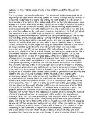 subject, for Mrs. Thorpe talked chiefly of her children, and Mrs. Allen of her
gowns.
The progress of the friendship between Catherine and Isabella was quick as its
beginning had been warm, and they passed so rapidly through every gradation of
increasing tenderness that there was shortly no fresh proof of it to be given to
their friends or themselves. They called each other by their Christian name, were
always arm in arm when they walked, pinned up each other's train for the dance,
and were not to be divided in the set; and if a rainy morning deprived them of
other enjoyments, they were still resolute in meeting in defiance of wet and dirt,
and shut themselves up, to read novels together. Yes, novels; for I will not adopt
that ungenerous and impolitic custom so common with novel-writers, of
degrading by their contemptuous censure the very performances, to the number
of which they are themselves adding—joining with their greatest enemies in
bestowing the harshest epithets on such works, and scarcely ever permitting
them to be read by their own heroine, who, if she accidentally take up a novel, is
sure to turn over its insipid pages with disgust. Alas! If the heroine of one novel
be not patronized by the heroine of another, from whom can she expect
protection and regard? I cannot approve of it. Let us leave it to the reviewers to
abuse such effusions of fancy at their leisure, and over every new novel to talk in
threadbare strains of the trash with which the press now groans. Let us not
desert one another; we are an injured body. Although our productions have
afforded more extensive and unaffected pleasure than those of any other literary
corporation in the world, no species of composition has been so much decried.
From pride, ignorance, or fashion, our foes are almost as many as our readers.
And while the abilities of the nine-hundredth abridger of the History of England,
or of the man who collects and publishes in a volume some dozen lines of Milton,
Pope, and Prior, with a paper from the Spectator, and a chapter from Sterne, are
eulogized by a thousand pens—there seems almost a general wish of decrying the
capacity and undervaluing the labour of the novelist, and of slighting the
performances which have only genius, wit, and taste to recommend them. "I am
no novel-reader—I seldom look into novels—Do not imagine that I often read
novels—It is really very well for a novel." Such is the common cant. "And what
are you reading, Miss—?" "Oh! It is only a novel!" replies the young lady, while
she lays down her book with affected indifference, or momentary shame. "It is
only Cecilia, or Camilla, or Belinda"; or, in short, only some work in which the
greatest powers of the mind are displayed, in which the most thorough
knowledge of human nature, the happiest delineation of its varieties, the liveliest
effusions of wit and humour, are conveyed to the world in the best-chosen
language. Now, had the same young lady been engaged with a volume of the
Spectator, instead of such a work, how proudly would she have produced the
book, and told its name; though the chances must be against her being occupied
by any part of that voluminous publication, of which either the matter or manner
would not disgust a young person of taste: the substance of its papers so often
consisting in the statement of improbable circumstances, unnatural characters,
and topics of conversation which no longer concern anyone living; and their
language, too, frequently so coarse as to give no very favourable idea of the age
 