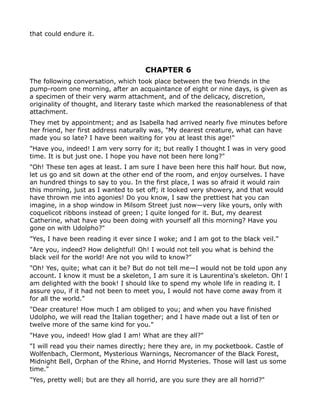 that could endure it.




                                      CHAPTER 6
The following conversation, which took place between the two friends in the
pump-room one morning, after an acquaintance of eight or nine days, is given as
a specimen of their very warm attachment, and of the delicacy, discretion,
originality of thought, and literary taste which marked the reasonableness of that
attachment.
They met by appointment; and as Isabella had arrived nearly five minutes before
her friend, her first address naturally was, "My dearest creature, what can have
made you so late? I have been waiting for you at least this age!"
"Have you, indeed! I am very sorry for it; but really I thought I was in very good
time. It is but just one. I hope you have not been here long?"
"Oh! These ten ages at least. I am sure I have been here this half hour. But now,
let us go and sit down at the other end of the room, and enjoy ourselves. I have
an hundred things to say to you. In the first place, I was so afraid it would rain
this morning, just as I wanted to set off; it looked very showery, and that would
have thrown me into agonies! Do you know, I saw the prettiest hat you can
imagine, in a shop window in Milsom Street just now—very like yours, only with
coquelicot ribbons instead of green; I quite longed for it. But, my dearest
Catherine, what have you been doing with yourself all this morning? Have you
gone on with Udolpho?"
"Yes, I have been reading it ever since I woke; and I am got to the black veil."
"Are you, indeed? How delightful! Oh! I would not tell you what is behind the
black veil for the world! Are not you wild to know?"
"Oh! Yes, quite; what can it be? But do not tell me—I would not be told upon any
account. I know it must be a skeleton, I am sure it is Laurentina's skeleton. Oh! I
am delighted with the book! I should like to spend my whole life in reading it. I
assure you, if it had not been to meet you, I would not have come away from it
for all the world."
"Dear creature! How much I am obliged to you; and when you have finished
Udolpho, we will read the Italian together; and I have made out a list of ten or
twelve more of the same kind for you."
"Have you, indeed! How glad I am! What are they all?"
"I will read you their names directly; here they are, in my pocketbook. Castle of
Wolfenbach, Clermont, Mysterious Warnings, Necromancer of the Black Forest,
Midnight Bell, Orphan of the Rhine, and Horrid Mysteries. Those will last us some
time."
"Yes, pretty well; but are they all horrid, are you sure they are all horrid?"
 