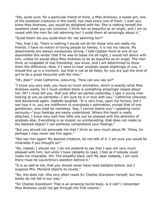 "Yes, quite sure; for a particular friend of mine, a Miss Andrews, a sweet girl, one
of the sweetest creatures in the world, has read every one of them. I wish you
knew Miss Andrews, you would be delighted with her. She is netting herself the
sweetest cloak you can conceive. I think her as beautiful as an angel, and I am so
vexed with the men for not admiring her! I scold them all amazingly about it."
"Scold them! Do you scold them for not admiring her?"
"Yes, that I do. There is nothing I would not do for those who are really my
friends. I have no notion of loving people by halves; it is not my nature. My
attachments are always excessively strong. I told Captain Hunt at one of our
assemblies this winter that if he was to tease me all night, I would not dance with
him, unless he would allow Miss Andrews to be as beautiful as an angel. The men
think us incapable of real friendship, you know, and I am determined to show
them the difference. Now, if I were to hear anybody speak slightingly of you, I
should fire up in a moment: but that is not at all likely, for you are just the kind of
girl to be a great favourite with the men."
"Oh, dear!" cried Catherine, colouring. "How can you say so?"
"I know you very well; you have so much animation, which is exactly what Miss
Andrews wants, for I must confess there is something amazingly insipid about
her. Oh! I must tell you, that just after we parted yesterday, I saw a young man
looking at you so earnestly—I am sure he is in love with you." Catherine coloured,
and disclaimed again. Isabella laughed. "It is very true, upon my honour, but I
see how it is; you are indifferent to everybody's admiration, except that of one
gentleman, who shall be nameless. Nay, I cannot blame you"—speaking more
seriously—"your feelings are easily understood. Where the heart is really
attached, I know very well how little one can be pleased with the attention of
anybody else. Everything is so insipid, so uninteresting, that does not relate to
the beloved object! I can perfectly comprehend your feelings."
"But you should not persuade me that I think so very much about Mr. Tilney, for
perhaps I may never see him again."
"Not see him again! My dearest creature, do not talk of it. I am sure you would be
miserable if you thought so!"
"No, indeed, I should not. I do not pretend to say that I was not very much
pleased with him; but while I have Udolpho to read, I feel as if nobody could
make me miserable. Oh! The dreadful black veil! My dear Isabella, I am sure
there must be Laurentina's skeleton behind it."
"It is so odd to me, that you should never have read Udolpho before; but I
suppose Mrs. Morland objects to novels."
"No, she does not. She very often reads Sir Charles Grandison herself; but new
books do not fall in our way."
"Sir Charles Grandison! That is an amazing horrid book, is it not? I remember
Miss Andrews could not get through the first volume."
 