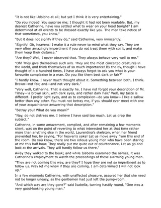 "It is not like Udolpho at all; but yet I think it is very entertaining."
"Do you indeed! You surprise me; I thought it had not been readable. But, my
dearest Catherine, have you settled what to wear on your head tonight? I am
determined at all events to be dressed exactly like you. The men take notice of
that sometimes, you know."
"But it does not signify if they do," said Catherine, very innocently.
"Signify! Oh, heavens! I make it a rule never to mind what they say. They are
very often amazingly impertinent if you do not treat them with spirit, and make
them keep their distance."
"Are they? Well, I never observed that. They always behave very well to me."
"Oh! They give themselves such airs. They are the most conceited creatures in
the world, and think themselves of so much importance! By the by, though I have
thought of it a hundred times, I have always forgot to ask you what is your
favourite complexion in a man. Do you like them best dark or fair?"
"I hardly know. I never much thought about it. Something between both, I think.
Brown—not fair, and—and not very dark."
"Very well, Catherine. That is exactly he. I have not forgot your description of Mr.
Tilney—'a brown skin, with dark eyes, and rather dark hair.' Well, my taste is
different. I prefer light eyes, and as to complexion—do you know—I like a sallow
better than any other. You must not betray me, if you should ever meet with one
of your acquaintance answering that description."
"Betray you! What do you mean?"
"Nay, do not distress me. I believe I have said too much. Let us drop the
subject."
Catherine, in some amazement, complied, and after remaining a few moments
silent, was on the point of reverting to what interested her at that time rather
more than anything else in the world, Laurentina's skeleton, when her friend
prevented her, by saying, "For heaven's sake! Let us move away from this end of
the room. Do you know, there are two odious young men who have been staring
at me this half hour. They really put me quite out of countenance. Let us go and
look at the arrivals. They will hardly follow us there."
Away they walked to the book; and while Isabella examined the names, it was
Catherine's employment to watch the proceedings of these alarming young men.
"They are not coming this way, are they? I hope they are not so impertinent as to
follow us. Pray let me know if they are coming. I am determined I will not look
up."
In a few moments Catherine, with unaffected pleasure, assured her that she need
not be longer uneasy, as the gentlemen had just left the pump-room.
"And which way are they gone?" said Isabella, turning hastily round. "One was a
very good-looking young man."
 