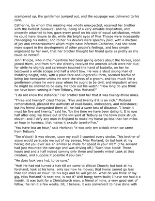 scampered up, the gentlemen jumped out, and the equipage was delivered to his
care.
Catherine, by whom this meeting was wholly unexpected, received her brother
with the liveliest pleasure; and he, being of a very amiable disposition, and
sincerely attached to her, gave every proof on his side of equal satisfaction, which
he could have leisure to do, while the bright eyes of Miss Thorpe were incessantly
challenging his notice; and to her his devoirs were speedily paid, with a mixture
of joy and embarrassment which might have informed Catherine, had she been
more expert in the development of other people's feelings, and less simply
engrossed by her own, that her brother thought her friend quite as pretty as she
could do herself.
John Thorpe, who in the meantime had been giving orders about the horses, soon
joined them, and from him she directly received the amends which were her due;
for while he slightly and carelessly touched the hand of Isabella, on her he
bestowed a whole scrape and half a short bow. He was a stout young man of
middling height, who, with a plain face and ungraceful form, seemed fearful of
being too handsome unless he wore the dress of a groom, and too much like a
gentleman unless he were easy where he ought to be civil, and impudent where
he might be allowed to be easy. He took out his watch: "How long do you think
we have been running it from Tetbury, Miss Morland?"
"I do not know the distance." Her brother told her that it was twenty-three miles.
"Three and twenty!" cried Thorpe. "Five and twenty if it is an inch." Morland
remonstrated, pleaded the authority of road-books, innkeepers, and milestones;
but his friend disregarded them all; he had a surer test of distance. "I know it
must be five and twenty," said he, "by the time we have been doing it. It is now
half after one; we drove out of the inn-yard at Tetbury as the town clock struck
eleven; and I defy any man in England to make my horse go less than ten miles
an hour in harness; that makes it exactly twenty-five."
"You have lost an hour," said Morland; "it was only ten o'clock when we came
from Tetbury."
"Ten o'clock! It was eleven, upon my soul! I counted every stroke. This brother of
yours would persuade me out of my senses, Miss Morland; do but look at my
horse; did you ever see an animal so made for speed in your life?" (The servant
had just mounted the carriage and was driving off.) "Such true blood! Three
hours and and a half indeed coming only three and twenty miles! Look at that
creature, and suppose it possible if you can."
"He does look very hot, to be sure."
"Hot! He had not turned a hair till we came to Walcot Church; but look at his
forehand; look at his loins; only see how he moves; that horse cannot go less
than ten miles an hour: tie his legs and he will get on. What do you think of my
gig, Miss Morland? A neat one, is not it? Well hung; town-built; I have not had it a
month. It was built for a Christchurch man, a friend of mine, a very good sort of
fellow; he ran it a few weeks, till, I believe, it was convenient to have done with
 