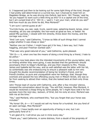 it. I happened just then to be looking out for some light thing of the kind, though
I had pretty well determined on a curricle too; but I chanced to meet him on
Magdalen Bridge, as he was driving into Oxford, last term: 'Ah! Thorpe,' said he,
'do you happen to want such a little thing as this? It is a capital one of the kind,
but I am cursed tired of it.' 'Oh! D—,' said I; 'I am your man; what do you ask?'
And how much do you think he did, Miss Morland?"
"I am sure I cannot guess at all."
"Curricle-hung, you see; seat, trunk, sword-case, splashing-board, lamps, silver
moulding, all you see complete; the iron-work as good as new, or better. He
asked fifty guineas; I closed with him directly, threw down the money, and the
carriage was mine."
"And I am sure," said Catherine, "I know so little of such things that I cannot
judge whether it was cheap or dear."
"Neither one nor t'other; I might have got it for less, I dare say; but I hate
haggling, and poor Freeman wanted cash."
"That was very good-natured of you," said Catherine, quite pleased.
"Oh! D—— it, when one has the means of doing a kind thing by a friend, I hate to
be pitiful."
An inquiry now took place into the intended movements of the young ladies; and,
on finding whither they were going, it was decided that the gentlemen should
accompany them to Edgar's Buildings, and pay their respects to Mrs. Thorpe.
James and Isabella led the way; and so well satisfied was the latter with her lot,
so contentedly was she endeavouring to ensure a pleasant walk to him who
brought the double recommendation of being her brother's friend, and her
friend's brother, so pure and uncoquettish were her feelings, that, though they
overtook and passed the two offending young men in Milsom Street, she was so
far from seeking to attract their notice, that she looked back at them only three
times.
John Thorpe kept of course with Catherine, and, after a few minutes' silence,
renewed the conversation about his gig. "You will find, however, Miss Morland, it
would be reckoned a cheap thing by some people, for I might have sold it for ten
guineas more the next day; Jackson, of Oriel, bid me sixty at once; Morland was
with me at the time."
"Yes," said Morland, who overheard this; "but you forget that your horse was
included."
"My horse! Oh, d—— it! I would not sell my horse for a hundred. Are you fond of
an open carriage, Miss Morland?"
"Yes, very; I have hardly ever an opportunity of being in one; but I am
particularly fond of it."
"I am glad of it; I will drive you out in mine every day."
"Thank you," said Catherine, in some distress, from a doubt of the propriety of
 