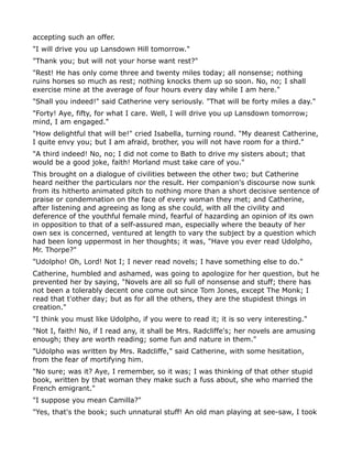 accepting such an offer.
"I will drive you up Lansdown Hill tomorrow."
"Thank you; but will not your horse want rest?"
"Rest! He has only come three and twenty miles today; all nonsense; nothing
ruins horses so much as rest; nothing knocks them up so soon. No, no; I shall
exercise mine at the average of four hours every day while I am here."
"Shall you indeed!" said Catherine very seriously. "That will be forty miles a day."
"Forty! Aye, fifty, for what I care. Well, I will drive you up Lansdown tomorrow;
mind, I am engaged."
"How delightful that will be!" cried Isabella, turning round. "My dearest Catherine,
I quite envy you; but I am afraid, brother, you will not have room for a third."
"A third indeed! No, no; I did not come to Bath to drive my sisters about; that
would be a good joke, faith! Morland must take care of you."
This brought on a dialogue of civilities between the other two; but Catherine
heard neither the particulars nor the result. Her companion's discourse now sunk
from its hitherto animated pitch to nothing more than a short decisive sentence of
praise or condemnation on the face of every woman they met; and Catherine,
after listening and agreeing as long as she could, with all the civility and
deference of the youthful female mind, fearful of hazarding an opinion of its own
in opposition to that of a self-assured man, especially where the beauty of her
own sex is concerned, ventured at length to vary the subject by a question which
had been long uppermost in her thoughts; it was, "Have you ever read Udolpho,
Mr. Thorpe?"
"Udolpho! Oh, Lord! Not I; I never read novels; I have something else to do."
Catherine, humbled and ashamed, was going to apologize for her question, but he
prevented her by saying, "Novels are all so full of nonsense and stuff; there has
not been a tolerably decent one come out since Tom Jones, except The Monk; I
read that t'other day; but as for all the others, they are the stupidest things in
creation."
"I think you must like Udolpho, if you were to read it; it is so very interesting."
"Not I, faith! No, if I read any, it shall be Mrs. Radcliffe's; her novels are amusing
enough; they are worth reading; some fun and nature in them."
"Udolpho was written by Mrs. Radcliffe," said Catherine, with some hesitation,
from the fear of mortifying him.
"No sure; was it? Aye, I remember, so it was; I was thinking of that other stupid
book, written by that woman they make such a fuss about, she who married the
French emigrant."
"I suppose you mean Camilla?"
"Yes, that's the book; such unnatural stuff! An old man playing at see-saw, I took
 