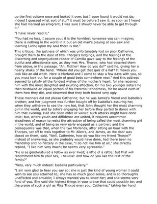 up the first volume once and looked it over, but I soon found it would not do;
indeed I guessed what sort of stuff it must be before I saw it: as soon as I heard
she had married an emigrant, I was sure I should never be able to get through
it."
"I have never read it."
"You had no loss, I assure you; it is the horridest nonsense you can imagine;
there is nothing in the world in it but an old man's playing at see-saw and
learning Latin; upon my soul there is not."
This critique, the justness of which was unfortunately lost on poor Catherine,
brought them to the door of Mrs. Thorpe's lodgings, and the feelings of the
discerning and unprejudiced reader of Camilla gave way to the feelings of the
dutiful and affectionate son, as they met Mrs. Thorpe, who had descried them
from above, in the passage. "Ah, Mother! How do you do?" said he, giving her a
hearty shake of the hand. "Where did you get that quiz of a hat? It makes you
look like an old witch. Here is Morland and I come to stay a few days with you, so
you must look out for a couple of good beds somewhere near." And this address
seemed to satisfy all the fondest wishes of the mother's heart, for she received
him with the most delighted and exulting affection. On his two younger sisters he
then bestowed an equal portion of his fraternal tenderness, for he asked each of
them how they did, and observed that they both looked very ugly.
These manners did not please Catherine; but he was James's friend and Isabella's
brother; and her judgment was further bought off by Isabella's assuring her,
when they withdrew to see the new hat, that John thought her the most charming
girl in the world, and by John's engaging her before they parted to dance with
him that evening. Had she been older or vainer, such attacks might have done
little; but, where youth and diffidence are united, it requires uncommon
steadiness of reason to resist the attraction of being called the most charming girl
in the world, and of being so very early engaged as a partner; and the
consequence was that, when the two Morlands, after sitting an hour with the
Thorpes, set off to walk together to Mr. Allen's, and James, as the door was
closed on them, said, "Well, Catherine, how do you like my friend Thorpe?"
instead of answering, as she probably would have done, had there been no
friendship and no flattery in the case, "I do not like him at all," she directly
replied, "I like him very much; he seems very agreeable."
"He is as good-natured a fellow as ever lived; a little of a rattle; but that will
recommend him to your sex, I believe: and how do you like the rest of the
family?"
"Very, very much indeed: Isabella particularly."
"I am very glad to hear you say so; she is just the kind of young woman I could
wish to see you attached to; she has so much good sense, and is so thoroughly
unaffected and amiable; I always wanted you to know her; and she seems very
fond of you. She said the highest things in your praise that could possibly be; and
the praise of such a girl as Miss Thorpe even you, Catherine," taking her hand
 