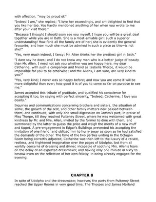with affection, "may be proud of."
"Indeed I am," she replied; "I love her exceedingly, and am delighted to find that
you like her too. You hardly mentioned anything of her when you wrote to me
after your visit there."
"Because I thought I should soon see you myself. I hope you will be a great deal
together while you are in Bath. She is a most amiable girl; such a superior
understanding! How fond all the family are of her; she is evidently the general
favourite; and how much she must be admired in such a place as this—is not
she?"
"Yes, very much indeed, I fancy; Mr. Allen thinks her the prettiest girl in Bath."
"I dare say he does; and I do not know any man who is a better judge of beauty
than Mr. Allen. I need not ask you whether you are happy here, my dear
Catherine; with such a companion and friend as Isabella Thorpe, it would be
impossible for you to be otherwise; and the Allens, I am sure, are very kind to
you?"
"Yes, very kind; I never was so happy before; and now you are come it will be
more delightful than ever; how good it is of you to come so far on purpose to see
me."
James accepted this tribute of gratitude, and qualified his conscience for
accepting it too, by saying with perfect sincerity, "Indeed, Catherine, I love you
dearly."
Inquiries and communications concerning brothers and sisters, the situation of
some, the growth of the rest, and other family matters now passed between
them, and continued, with only one small digression on James's part, in praise of
Miss Thorpe, till they reached Pulteney Street, where he was welcomed with great
kindness by Mr. and Mrs. Allen, invited by the former to dine with them, and
summoned by the latter to guess the price and weigh the merits of a new muff
and tippet. A pre-engagement in Edgar's Buildings prevented his accepting the
invitation of one friend, and obliged him to hurry away as soon as he had satisfied
the demands of the other. The time of the two parties uniting in the Octagon
Room being correctly adjusted, Catherine was then left to the luxury of a raised,
restless, and frightened imagination over the pages of Udolpho, lost from all
worldly concerns of dressing and dinner, incapable of soothing Mrs. Allen's fears
on the delay of an expected dressmaker, and having only one minute in sixty to
bestow even on the reflection of her own felicity, in being already engaged for the
evening.




                                     CHAPTER 8
In spite of Udolpho and the dressmaker, however, the party from Pulteney Street
reached the Upper Rooms in very good time. The Thorpes and James Morland
 