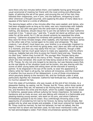 were there only two minutes before them; and Isabella having gone through the
usual ceremonial of meeting her friend with the most smiling and affectionate
haste, of admiring the set of her gown, and envying the curl of her hair, they
followed their chaperones, arm in arm, into the ballroom, whispering to each
other whenever a thought occurred, and supplying the place of many ideas by a
squeeze of the hand or a smile of affection.
The dancing began within a few minutes after they were seated; and James, who
had been engaged quite as long as his sister, was very importunate with Isabella
to stand up; but John was gone into the card-room to speak to a friend, and
nothing, she declared, should induce her to join the set before her dear Catherine
could join it too. "I assure you," said she, "I would not stand up without your dear
sister for all the world; for if I did we should certainly be separated the whole
evening." Catherine accepted this kindness with gratitude, and they continued as
they were for three minutes longer, when Isabella, who had been talking to James
on the other side of her, turned again to his sister and whispered, "My dear
creature, I am afraid I must leave you, your brother is so amazingly impatient to
begin; I know you will not mind my going away, and I dare say John will be back
in a moment, and then you may easily find me out." Catherine, though a little
disappointed, had too much good nature to make any opposition, and the others
rising up, Isabella had only time to press her friend's hand and say, "Good-bye,
my dear love," before they hurried off. The younger Miss Thorpes being also
dancing, Catherine was left to the mercy of Mrs. Thorpe and Mrs. Allen, between
whom she now remained. She could not help being vexed at the non-appearance
of Mr. Thorpe, for she not only longed to be dancing, but was likewise aware that,
as the real dignity of her situation could not be known, she was sharing with the
scores of other young ladies still sitting down all the discredit of wanting a
partner. To be disgraced in the eye of the world, to wear the appearance of
infamy while her heart is all purity, her actions all innocence, and the misconduct
of another the true source of her debasement, is one of those circumstances
which peculiarly belong to the heroine's life, and her fortitude under it what
particularly dignifies her character. Catherine had fortitude too; she suffered, but
no murmur passed her lips.
From this state of humiliation, she was roused, at the end of ten minutes, to a
pleasanter feeling, by seeing, not Mr. Thorpe, but Mr. Tilney, within three yards of
the place where they sat; he seemed to be moving that way, but he did not see
her, and therefore the smile and the blush, which his sudden reappearance raised
in Catherine, passed away without sullying her heroic importance. He looked as
handsome and as lively as ever, and was talking with interest to a fashionable and
pleasing-looking young woman, who leant on his arm, and whom Catherine
immediately guessed to be his sister; thus unthinkingly throwing away a fair
opportunity of considering him lost to her forever, by being married already. But
guided only by what was simple and probable, it had never entered her head that
Mr. Tilney could be married; he had not behaved, he had not talked, like the
married men to whom she had been used; he had never mentioned a wife, and
he had acknowledged a sister. From these circumstances sprang the instant
 