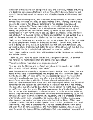 conclusion of his sister's now being by his side; and therefore, instead of turning
of a deathlike paleness and falling in a fit on Mrs. Allen's bosom, Catherine sat
erect, in the perfect use of her senses, and with cheeks only a little redder than
usual.
Mr. Tilney and his companion, who continued, though slowly, to approach, were
immediately preceded by a lady, an acquaintance of Mrs. Thorpe; and this lady
stopping to speak to her, they, as belonging to her, stopped likewise, and
Catherine, catching Mr. Tilney's eye, instantly received from him the smiling
tribute of recognition. She returned it with pleasure, and then advancing still
nearer, he spoke both to her and Mrs. Allen, by whom he was very civilly
acknowledged. "I am very happy to see you again, sir, indeed; I was afraid you
had left Bath." He thanked her for her fears, and said that he had quitted it for a
week, on the very morning after his having had the pleasure of seeing her.
"Well, sir, and I dare say you are not sorry to be back again, for it is just the place
for young people—and indeed for everybody else too. I tell Mr. Allen, when he
talks of being sick of it, that I am sure he should not complain, for it is so very
agreeable a place, that it is much better to be here than at home at this dull time
of year. I tell him he is quite in luck to be sent here for his health."
"And I hope, madam, that Mr. Allen will be obliged to like the place, from finding
it of service to him."
"Thank you, sir. I have no doubt that he will. A neighbour of ours, Dr. Skinner,
was here for his health last winter, and came away quite stout."
"That circumstance must give great encouragement."
"Yes, sir—and Dr. Skinner and his family were here three months; so I tell Mr.
Allen he must not be in a hurry to get away."
Here they were interrupted by a request from Mrs. Thorpe to Mrs. Allen, that she
would move a little to accommodate Mrs. Hughes and Miss Tilney with seats, as
they had agreed to join their party. This was accordingly done, Mr. Tilney still
continuing standing before them; and after a few minutes' consideration, he
asked Catherine to dance with him. This compliment, delightful as it was,
produced severe mortification to the lady; and in giving her denial, she expressed
her sorrow on the occasion so very much as if she really felt it that had Thorpe,
who joined her just afterwards, been half a minute earlier, he might have thought
her sufferings rather too acute. The very easy manner in which he then told her
that he had kept her waiting did not by any means reconcile her more to her lot;
nor did the particulars which he entered into while they were standing up, of the
horses and dogs of the friend whom he had just left, and of a proposed exchange
of terriers between them, interest her so much as to prevent her looking very
often towards that part of the room where she had left Mr. Tilney. Of her dear
Isabella, to whom she particularly longed to point out that gentleman, she could
see nothing. They were in different sets. She was separated from all her party,
and away from all her acquaintance; one mortification succeeded another, and
from the whole she deduced this useful lesson, that to go previously engaged to a
 