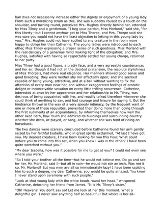 ball does not necessarily increase either the dignity or enjoyment of a young lady.
From such a moralizing strain as this, she was suddenly roused by a touch on the
shoulder, and turning round, perceived Mrs. Hughes directly behind her, attended
by Miss Tilney and a gentleman. "I beg your pardon, Miss Morland," said she, "for
this liberty—but I cannot anyhow get to Miss Thorpe, and Mrs. Thorpe said she
was sure you would not have the least objection to letting in this young lady by
you." Mrs. Hughes could not have applied to any creature in the room more
happy to oblige her than Catherine. The young ladies were introduced to each
other, Miss Tilney expressing a proper sense of such goodness, Miss Morland with
the real delicacy of a generous mind making light of the obligation; and Mrs.
Hughes, satisfied with having so respectably settled her young charge, returned
to her party.
Miss Tilney had a good figure, a pretty face, and a very agreeable countenance;
and her air, though it had not all the decided pretension, the resolute stylishness
of Miss Thorpe's, had more real elegance. Her manners showed good sense and
good breeding; they were neither shy nor affectedly open; and she seemed
capable of being young, attractive, and at a ball without wanting to fix the
attention of every man near her, and without exaggerated feelings of ecstatic
delight or inconceivable vexation on every little trifling occurrence. Catherine,
interested at once by her appearance and her relationship to Mr. Tilney, was
desirous of being acquainted with her, and readily talked therefore whenever she
could think of anything to say, and had courage and leisure for saying it. But the
hindrance thrown in the way of a very speedy intimacy, by the frequent want of
one or more of these requisites, prevented their doing more than going through
the first rudiments of an acquaintance, by informing themselves how well the
other liked Bath, how much she admired its buildings and surrounding country,
whether she drew, or played, or sang, and whether she was fond of riding on
horseback.
The two dances were scarcely concluded before Catherine found her arm gently
seized by her faithful Isabella, who in great spirits exclaimed, "At last I have got
you. My dearest creature, I have been looking for you this hour. What could
induce you to come into this set, when you knew I was in the other? I have been
quite wretched without you."
"My dear Isabella, how was it possible for me to get at you? I could not even see
where you were."
"So I told your brother all the time—but he would not believe me. Do go and see
for her, Mr. Morland, said I—but all in vain—he would not stir an inch. Was not it
so, Mr. Morland? But you men are all so immoderately lazy! I have been scolding
him to such a degree, my dear Catherine, you would be quite amazed. You know
I never stand upon ceremony with such people."
"Look at that young lady with the white beads round her head," whispered
Catherine, detaching her friend from James. "It is Mr. Tilney's sister."
"Oh! Heavens! You don't say so! Let me look at her this moment. What a
delightful girl! I never saw anything half so beautiful! But where is her all-
 