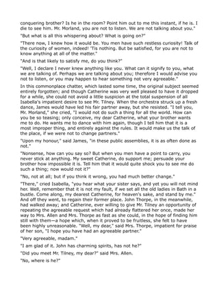 conquering brother? Is he in the room? Point him out to me this instant, if he is. I
die to see him. Mr. Morland, you are not to listen. We are not talking about you."
"But what is all this whispering about? What is going on?"
"There now, I knew how it would be. You men have such restless curiosity! Talk of
the curiosity of women, indeed! 'Tis nothing. But be satisfied, for you are not to
know anything at all of the matter."
"And is that likely to satisfy me, do you think?"
"Well, I declare I never knew anything like you. What can it signify to you, what
we are talking of. Perhaps we are talking about you; therefore I would advise you
not to listen, or you may happen to hear something not very agreeable."
In this commonplace chatter, which lasted some time, the original subject seemed
entirely forgotten; and though Catherine was very well pleased to have it dropped
for a while, she could not avoid a little suspicion at the total suspension of all
Isabella's impatient desire to see Mr. Tilney. When the orchestra struck up a fresh
dance, James would have led his fair partner away, but she resisted. "I tell you,
Mr. Morland," she cried, "I would not do such a thing for all the world. How can
you be so teasing; only conceive, my dear Catherine, what your brother wants
me to do. He wants me to dance with him again, though I tell him that it is a
most improper thing, and entirely against the rules. It would make us the talk of
the place, if we were not to change partners."
"Upon my honour," said James, "in these public assemblies, it is as often done as
not."
"Nonsense, how can you say so? But when you men have a point to carry, you
never stick at anything. My sweet Catherine, do support me; persuade your
brother how impossible it is. Tell him that it would quite shock you to see me do
such a thing; now would not it?"
"No, not at all; but if you think it wrong, you had much better change."
"There," cried Isabella, "you hear what your sister says, and yet you will not mind
her. Well, remember that it is not my fault, if we set all the old ladies in Bath in a
bustle. Come along, my dearest Catherine, for heaven's sake, and stand by me."
And off they went, to regain their former place. John Thorpe, in the meanwhile,
had walked away; and Catherine, ever willing to give Mr. Tilney an opportunity of
repeating the agreeable request which had already flattered her once, made her
way to Mrs. Allen and Mrs. Thorpe as fast as she could, in the hope of finding him
still with them—a hope which, when it proved to be fruitless, she felt to have
been highly unreasonable. "Well, my dear," said Mrs. Thorpe, impatient for praise
of her son, "I hope you have had an agreeable partner."
"Very agreeable, madam."
"I am glad of it. John has charming spirits, has not he?"
"Did you meet Mr. Tilney, my dear?" said Mrs. Allen.
"No, where is he?"
 