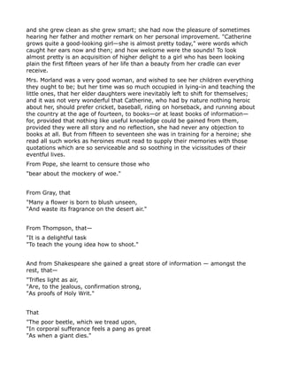 and she grew clean as she grew smart; she had now the pleasure of sometimes
hearing her father and mother remark on her personal improvement. "Catherine
grows quite a good-looking girl—she is almost pretty today," were words which
caught her ears now and then; and how welcome were the sounds! To look
almost pretty is an acquisition of higher delight to a girl who has been looking
plain the first fifteen years of her life than a beauty from her cradle can ever
receive.
Mrs. Morland was a very good woman, and wished to see her children everything
they ought to be; but her time was so much occupied in lying-in and teaching the
little ones, that her elder daughters were inevitably left to shift for themselves;
and it was not very wonderful that Catherine, who had by nature nothing heroic
about her, should prefer cricket, baseball, riding on horseback, and running about
the country at the age of fourteen, to books—or at least books of information—
for, provided that nothing like useful knowledge could be gained from them,
provided they were all story and no reflection, she had never any objection to
books at all. But from fifteen to seventeen she was in training for a heroine; she
read all such works as heroines must read to supply their memories with those
quotations which are so serviceable and so soothing in the vicissitudes of their
eventful lives.
From Pope, she learnt to censure those who
"bear about the mockery of woe."


From Gray, that
"Many a flower is born to blush unseen,
"And waste its fragrance on the desert air."


From Thompson, that—
"It is a delightful task
"To teach the young idea how to shoot."


And from Shakespeare she gained a great store of information — amongst the
rest, that—
"Trifles light as air,
"Are, to the jealous, confirmation strong,
"As proofs of Holy Writ."


That
"The poor beetle, which we tread upon,
"In corporal sufferance feels a pang as great
"As when a giant dies."
 