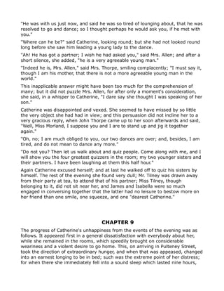 "He was with us just now, and said he was so tired of lounging about, that he was
resolved to go and dance; so I thought perhaps he would ask you, if he met with
you."
"Where can he be?" said Catherine, looking round; but she had not looked round
long before she saw him leading a young lady to the dance.
"Ah! He has got a partner; I wish he had asked you," said Mrs. Allen; and after a
short silence, she added, "he is a very agreeable young man."
"Indeed he is, Mrs. Allen," said Mrs. Thorpe, smiling complacently; "I must say it,
though I am his mother, that there is not a more agreeable young man in the
world."
This inapplicable answer might have been too much for the comprehension of
many; but it did not puzzle Mrs. Allen, for after only a moment's consideration,
she said, in a whisper to Catherine, "I dare say she thought I was speaking of her
son."
Catherine was disappointed and vexed. She seemed to have missed by so little
the very object she had had in view; and this persuasion did not incline her to a
very gracious reply, when John Thorpe came up to her soon afterwards and said,
"Well, Miss Morland, I suppose you and I are to stand up and jig it together
again."
"Oh, no; I am much obliged to you, our two dances are over; and, besides, I am
tired, and do not mean to dance any more."
"Do not you? Then let us walk about and quiz people. Come along with me, and I
will show you the four greatest quizzers in the room; my two younger sisters and
their partners. I have been laughing at them this half hour."
Again Catherine excused herself; and at last he walked off to quiz his sisters by
himself. The rest of the evening she found very dull; Mr. Tilney was drawn away
from their party at tea, to attend that of his partner; Miss Tilney, though
belonging to it, did not sit near her, and James and Isabella were so much
engaged in conversing together that the latter had no leisure to bestow more on
her friend than one smile, one squeeze, and one "dearest Catherine."




                                     CHAPTER 9
The progress of Catherine's unhappiness from the events of the evening was as
follows. It appeared first in a general dissatisfaction with everybody about her,
while she remained in the rooms, which speedily brought on considerable
weariness and a violent desire to go home. This, on arriving in Pulteney Street,
took the direction of extraordinary hunger, and when that was appeased, changed
into an earnest longing to be in bed; such was the extreme point of her distress;
for when there she immediately fell into a sound sleep which lasted nine hours,
 