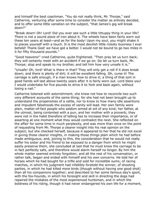 and himself the best coachman. "You do not really think, Mr. Thorpe," said
Catherine, venturing after some time to consider the matter as entirely decided,
and to offer some little variation on the subject, "that James's gig will break
down?"
"Break down! Oh! Lord! Did you ever see such a little tittuppy thing in your life?
There is not a sound piece of iron about it. The wheels have been fairly worn out
these ten years at least—and as for the body! Upon my soul, you might shake it
to pieces yourself with a touch. It is the most devilish little rickety business I ever
beheld! Thank God! we have got a better. I would not be bound to go two miles in
it for fifty thousand pounds."
"Good heavens!" cried Catherine, quite frightened. "Then pray let us turn back;
they will certainly meet with an accident if we go on. Do let us turn back, Mr.
Thorpe; stop and speak to my brother, and tell him how very unsafe it is."
"Unsafe! Oh, lord! What is there in that? They will only get a roll if it does break
down; and there is plenty of dirt; it will be excellent falling. Oh, curse it! The
carriage is safe enough, if a man knows how to drive it; a thing of that sort in
good hands will last above twenty years after it is fairly worn out. Lord bless you!
I would undertake for five pounds to drive it to York and back again, without
losing a nail."
Catherine listened with astonishment; she knew not how to reconcile two such
very different accounts of the same thing; for she had not been brought up to
understand the propensities of a rattle, nor to know to how many idle assertions
and impudent falsehoods the excess of vanity will lead. Her own family were
plain, matter-of-fact people who seldom aimed at wit of any kind; her father, at
the utmost, being contented with a pun, and her mother with a proverb; they
were not in the habit therefore of telling lies to increase their importance, or of
asserting at one moment what they would contradict the next. She reflected on
the affair for some time in much perplexity, and was more than once on the point
of requesting from Mr. Thorpe a clearer insight into his real opinion on the
subject; but she checked herself, because it appeared to her that he did not excel
in giving those clearer insights, in making those things plain which he had before
made ambiguous; and, joining to this, the consideration that he would not really
suffer his sister and his friend to be exposed to a danger from which he might
easily preserve them, she concluded at last that he must know the carriage to be
in fact perfectly safe, and therefore would alarm herself no longer. By him the
whole matter seemed entirely forgotten; and all the rest of his conversation, or
rather talk, began and ended with himself and his own concerns. He told her of
horses which he had bought for a trifle and sold for incredible sums; of racing
matches, in which his judgment had infallibly foretold the winner; of shooting
parties, in which he had killed more birds (though without having one good shot)
than all his companions together; and described to her some famous day's sport,
with the fox-hounds, in which his foresight and skill in directing the dogs had
repaired the mistakes of the most experienced huntsman, and in which the
boldness of his riding, though it had never endangered his own life for a moment,
 